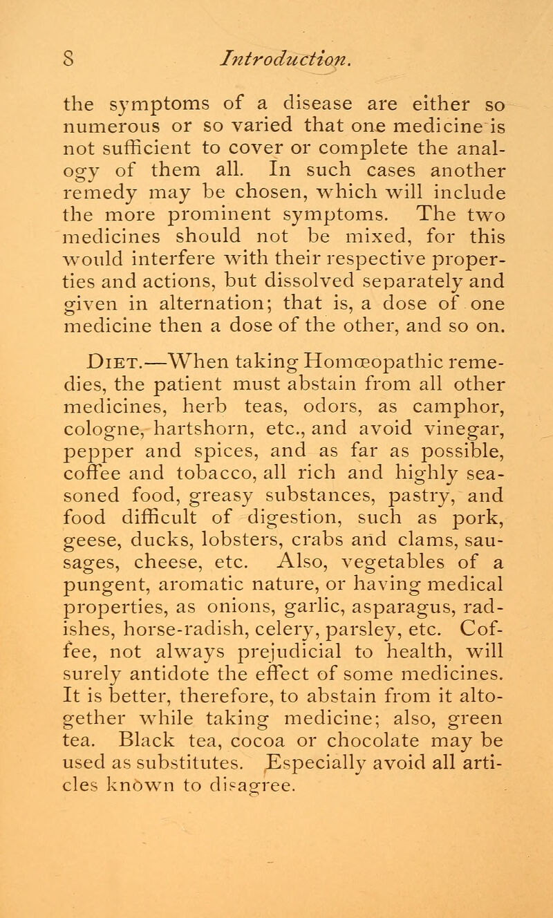 the symptoms of a disease are either so numerous or so varied that one medicine is not sufficient to cover or complete the anal- ogy of them all. In such cases another remedy may be chosen, which will include the more prominent symptoms. The two medicines should not be mixed, for this would interfere with their respective proper- ties and actions, but dissolved separately and given in alternation; that is, a dose of one medicine then a dose of the other, and so on. Diet.—When taking Homoeopathic reme- dies, the patient must abstain from all other medicines, herb teas, odors, as camphor, cologne, hartshorn, etc., and avoid vinegar, pepper and spices, and as far as possible, coffee and tobacco, all rich and highly sea- soned food, greasy substances, pastry, and food difficult of digestion, such as pork, geese, ducks, lobsters, crabs and clams, sau- sages, cheese, etc. Also, vegetables of a pungent, aromatic nature, or having medical properties, as onions, garlic, asparagus, rad- ishes, horse-radish, celery, parsley, etc. Cof- fee, not always prejudicial to health, will surely antidote the effect of some medicines. It is better, therefore, to abstain from it alto- gether while taking medicine; also, green tea. Black tea, cocoa or chocolate may be used as substitutes, ^specially avoid all arti- cles known to disagree.