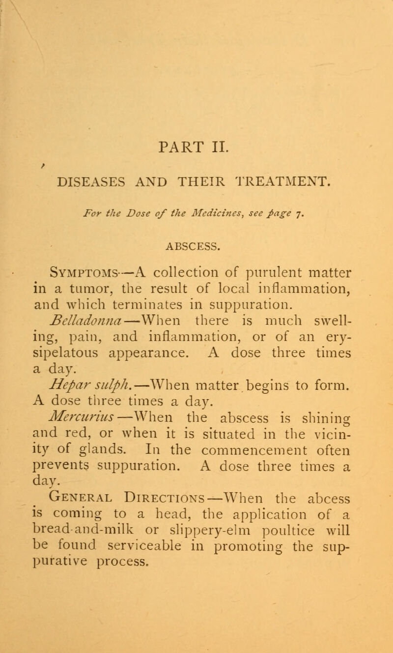 PART II. DISEASES AND THEIR TREATMENT. For the Dose of the Medicines, see page 7. ABSCESS. Symptoms—A collection of purulent matter in a tumor, the result of local inflammation, and which terminates in suppuration. Belladonna—When there is much swell- ing, pain, and inflammation, or of an ery- sipelatous appearance. A dose three times a day. Hepar sulph.—When matter begins to form. A dose three times a day. Mercurius—When the abscess is shining and red, or when it is situated in the vicin- ity of glands. In the commencement often prevents suppuration. A dose three times a day. General Directions—When the abcess is coming to a head, the application of a bread-and-milk or slippery-elm poultice will be found serviceable in promoting the sup- purative process.