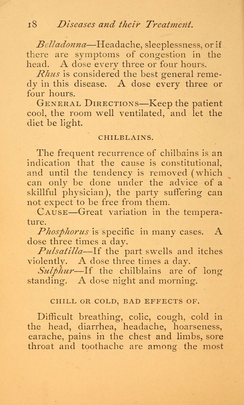 Belladonna—Headache, sleeplessness, or if there are symptoms of congestion in the head. A dose every three or four hours. Rhus is considered the best general reme- dy in this disease. A dose every three or four hours. General Directions—Keep the patient cool, the room well ventilated, and let the diet be light. CHILBLAINS. The frequent recurrence of chilbains is an indication that the cause is constitutional, and until the tendency is removed (which can only be done under the advice of a skillful physician), the party suffering can not expect to be free from them. Cause—Great variation in the tempera- ture. Phosphorus is specific in many cases. A dose three times a day. Pulsatilla—If the part swells and itches violently. A dose three times a day. Sulphur—If the chilblains are of long standing. A dose night and morning. CHILL OR COLD, BAD EFFECTS OF. Difficult breathing, colic, cough, cold in the head, diarrhea, headache, hoarseness, earache, pains in the chest and limbs, sore throat and toothache are among the most