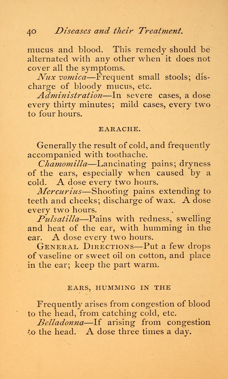 mucus and blood. This remedy should be alternated with any other when it does not cover all the symptoms. JVux vomica—Frequent small stools; dis- charge of bloody mucus, etc. Administration—In severe cases, a dose every thirty minutes; mild cases, every two to four hours. EARACHE. Generally the result of cold, and frequently accompanied with toothache. Chamomilla—Lancinating pains; dryness of the ears, especially when caused by a cold. A dose every two hours. Mercurius—Shooting pains extending to teeth and cheeks; discharge of wax. A dose every two hours. Pulsatilla—Pains with redness, swelling and heat of the ear, with humming in the ear. A dose every two hours. General Directions—Put a few drops of vaseline or sweet oil on cotton, and place in the ear; keep the part warm. EARS, HUMMING IN THE Frequently arises from congestion of blood to the head, from catching cold, etc. Belladonna—If arising from congestion ',o the head. A dose three times a day.