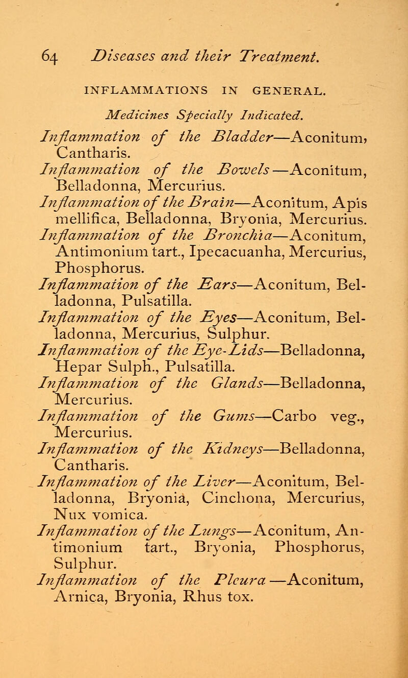 INFLAMMATIONS IN GENERAL. Medicines Specially Indicated. Inflammation of the Bladder—Aconitum> Cantharis. Inflammation of the Bowels—Aconitum, Belladonna, Mercurius. Inflammation of the Brain—Aconitum, Apis mellifica, Belladonna, Bryonia, Mercurius. Inflammation of the Bronchia—Aconitum, Antimonium tart., Ipecacuanha, Mercurius, Phosphorus. Inflammation of the Ears—Aconitum, Bel- ladonna, Pulsatilla. Inflammation of the Eyes—Aconitum, Bel- ladonna, Mercurius, Sulphur. Inflammation of the Eye-Lids—Belladonna, Hepar Sulph., Pulsatilla. Infla??imation of the Glands—Belladonna, Mercurius. Inflammation of the Gums—Carbo veg., Mercurius. Inflammation of the Kidneys—Belladonna, Cantharis. Inflammation of the Liver—Aconitum, Bel- ladonna, Bryonia, Cinchona, Mercurius, Nux vomica. Inflammation of the Lungs—Aconitum, An- timonium tart., Bryonia, Phosphorus, Sulphur. Inflammation of the Pleura—Aconitum, Arnica, Bryonia, Rhus tox.