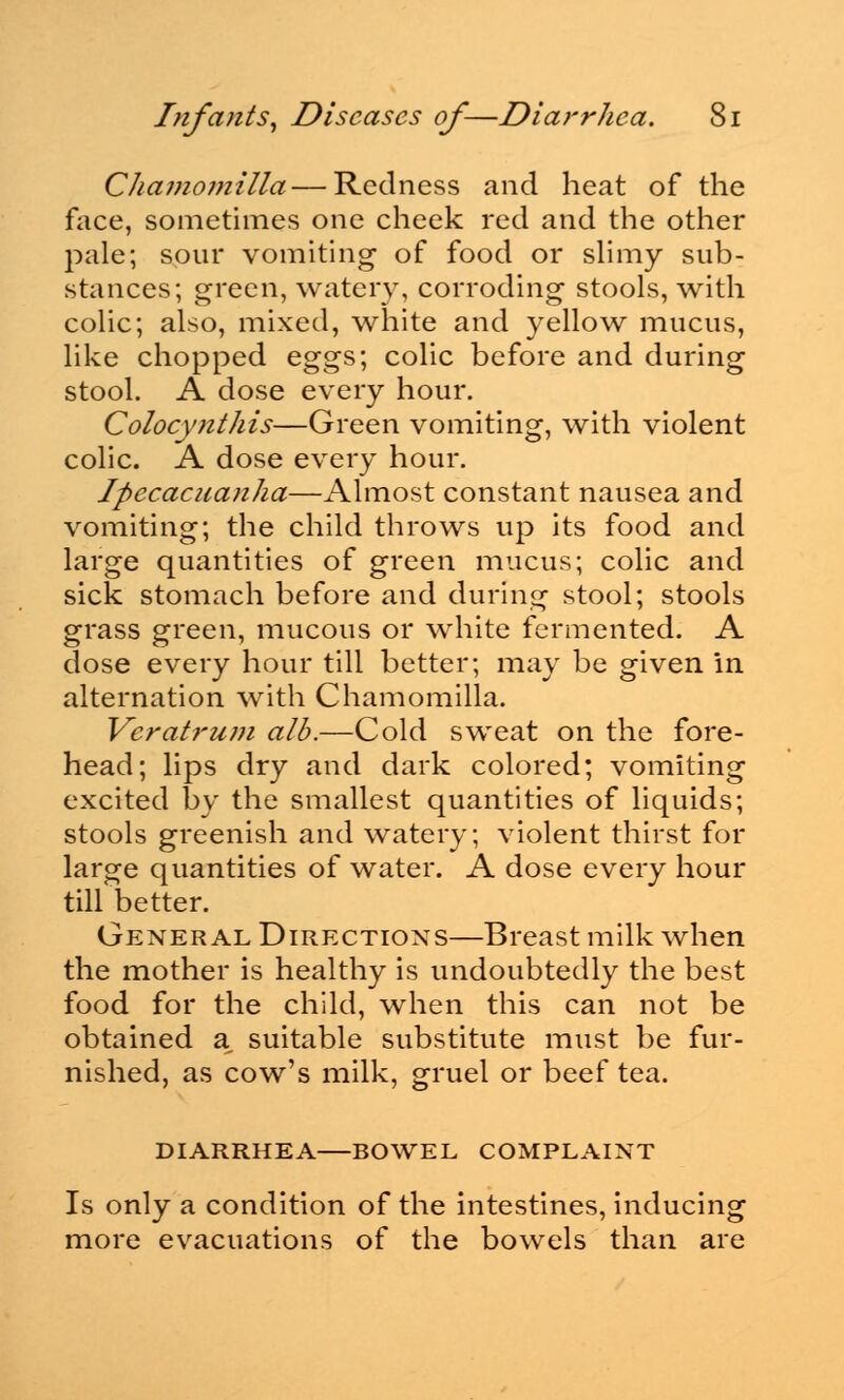 Chamomilla— Redness and heat of the face, sometimes one cheek red and the other pale; sour vomiting of food or slimy sub- stances; green, watery, corroding stools, with colic; also, mixed, white and yellow mucus, like chopped eggs; colic before and during stool. A dose every hour. Colocynthis—Green vomiting, with violent colic. A dose every hour. Ipecacuanha—Almost constant nausea and vomiting; the child throws up its food and large quantities of green mucus; colic and sick stomach before and during stool; stools grass green, mucous or white fermented. A dose every hour till better; may be given in alternation with Chamomilla. Vcratrum alb.—Cold sweat on the fore- head; lips dry and dark colored; vomiting excited by the smallest quantities of liquids; stools greenish and watery; violent thirst for large quantities of water. A dose every hour till better. General Directions—Breast milk when the mother is healthy is undoubtedly the best food for the child, when this can not be obtained a^ suitable substitute must be fur- nished, as cow's milk, gruel or beef tea. DIARRHEA BOWEL COMPLAINT Is only a condition of the intestines, inducing more evacuations of the bowels than are