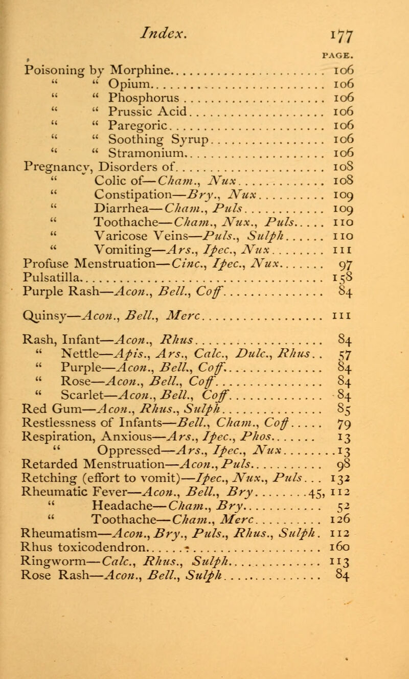 ( PAGE. Poisoning by Morphine 106   Opium 106   Phosphorus 106   Prussic Acid 106   Paregoric 106   Soothing Syrup 106   Stramonium 106 Pregnancy, Disorders of 10S  Colic of—Cham., JVux 108  Constipation—Bry., JVux 109  Diarrhea—Cham., Puis 109  Toothache—C/tam., JVux., Puis no  Varicose Veins—Puis., Sulph no  Vomiting—Ars., Ipec, JVux in Profuse Menstruation—Cine, Ipec, Nux 97 Pulsatilla 158 Purple Rash—Aeon., Bell., Cof 84 Quinsy—Aeon., Bell., Merc in Rash, Infant—Aeon., Rhus 84  Nettle—Apis., Ars., Calc., Dulc., Rhus. . 57  Purple—Aeon., Bell., Cof. 84  Rose—Aeon., Bell., Cof 84  Scarlet—A con., Bell., Coff 84 Red Gum—Aeon., Rhus., Sulph 85 Restlessness of Infants—Bell., Cham., Cof 79 Respiration, Anxious—Ars., /pec, Phos 13  Oppressed—Ars., Ipec, JVux 13 Retarded Menstruation—Aeon., Puis 9S Retching (effort to vomit)—Ipec, Nux., Puis. . . 132 Rheumatic Fever—Aeon., Bell., Bry 45, 112  Headache—Cham., Bry 52  Toothache—Cham., Merc 126 Rheumatism—Aeon.,Bry., Puis., Rhus., Sulph. 112 Rhus toxicodendron - 160 Ringworm—Calc, Rhus., Sulph 113 Rose Rash—Aeon., Bell., Sulph 84