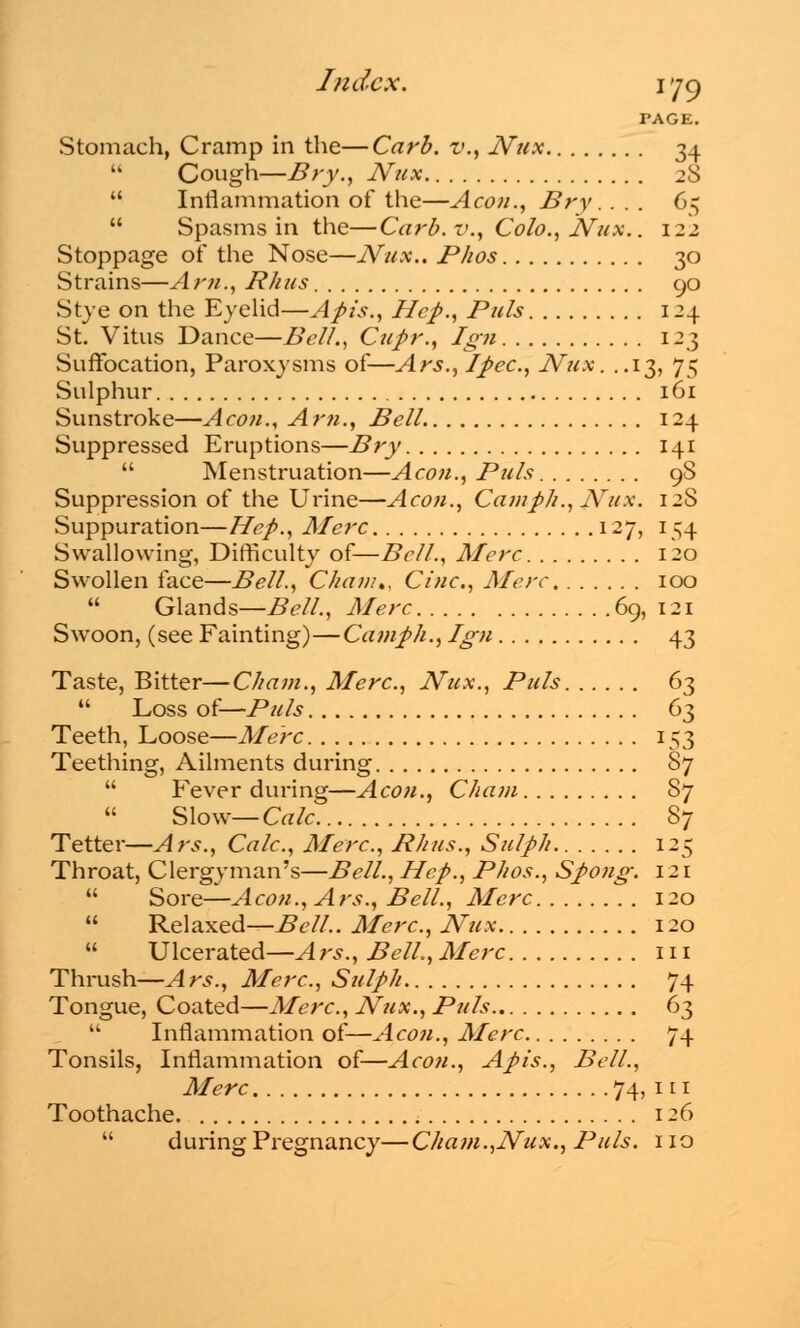 Index. 1>]C) PAGE. Stomach, Cramp in the—Carb. v., Nux 34  Cough—Bry., Nux 28  Inflammation of the—Aeon., Bry. ... 65  Spasms in the—Carb. v., Colo., Nux.. 122 Stoppage of the Nose—JVux.. Phos 30 Strains—Am., Rhus 90 Stye on the Eyelid—Apis., Hep., Puis 124 St. Vitus Dance—Bell., Cupr., Ign 123 Suffocation, Paroxysms of—Ars., Ipec, Nux. ..13, 75 Sulphur 161 Sunstroke—Aeon., Am., Bell 124 Suppressed Eruptions—Bry 141  Menstruation—Aeon., Puis 9S Suppression of the Urine—A con., Cam ph., Nux. 12S vSuppuration—Hep., Merc 127, 154 Swallowing, Difficulty of—Bell., Merc 120 Swollen face—Bell., Chan/,, Cine, Merc. 100  Glands—Bell., Merc 69, 121 Swoon, (see Fainting)—Camph., Ign 43 Taste, Bitter—Cham., Merc, Nux., Puis 63  Loss of—Puis 63 Teeth, Loose—Merc 153 Teething, Ailments during 87  Fever during—Aeon., Chain 87 Slow— Calc 87 Tetter—A rs., Calc, Merc, Rhus., Sulph 12^ Throat, Clergyman's—Bell., Hep., Phos., Spong. 121  Sore—Aeon., Ars., Bell., Merc 120  Relaxed—Bell.. Merc, Nux 120  Ulcerated—Ars., Bell.,Merc in Thrush—Ars., Merc, Sulph 74 Tongue, Coated—Merc, Nux., Puis 63  Inflammation of—Aeon., Merc 74 Tonsils, Inflammation of—Aeon., Apis., Bell., Merc 74, 111 Toothache. 126  during Pregnancy—Cham.,Nux., Puis, no