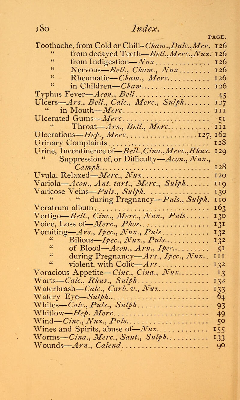 PAGE. Toothache, from Cold or Qh\\\-Cham.,Dulc,Mcr. 126  from decayed Teeth—Bell.,Merc.,Nux. 126  from Indigestion—Nux . . 126  Nervous—Bell., Cham., Nux 126  Rheumatic—Cham., Merc 126  in Children—Cham 126 Typhus Fever—Aeon., Bell 45 Ulcers—Ars., Bell., Calc, Merc, Sulph 127  in Mouth—Merc 111 Ulcerated Gums—Merc . . ... 51  Throat—Ars., Bell., Merc.'. in Ulcerations—Hep.} Merc 127, 162 Urinary Complaints 128 Urine, Incontinence of—Bell.,Cina.,Merc,Rhus. 129  Suppression of, or Difficulty—Aeon., Nux., Camph 128 Uvula, Relaxed—Merc, Nux 120 Variola—Aeon., Ant. tart., Merc, Sulph 119 Varicose Veins—Puis., Sulph 130   during Pregnancy—Puis., Sulph. no Veratrum album 163 Vertigo—Bell., Cine, Merc, Nux., Puis 130 Voice, Loss of—Merc, Phos.. 131 Vomiting—Ars., Ipec, Nux., Puis 132  Bilious—Ipec, Nux., Puis 132  of Blood—Aeon., Am., Ipec 51  during Pregnancy—Ars., Ipec, Nux.. in  violent, with Colic—Ars 132 Voracious Appetite—Cine, Cina., Nux 13 Warts— Calc, Rhus., Sulph 132 Waterbrash—Calc, Carb. v., Nux 133 Watery Eye—Sulph.. 64 Whites—Calc, Puis., Sulph 93 Whitlow—Hep. Merc 49 Wind— Cine, Nux., Puis 50 Wines and Spirits, abuse of—Nux 155 Worms—Cina., Merc, Sant., Sulph 133 Wounds—Am., Calend 90