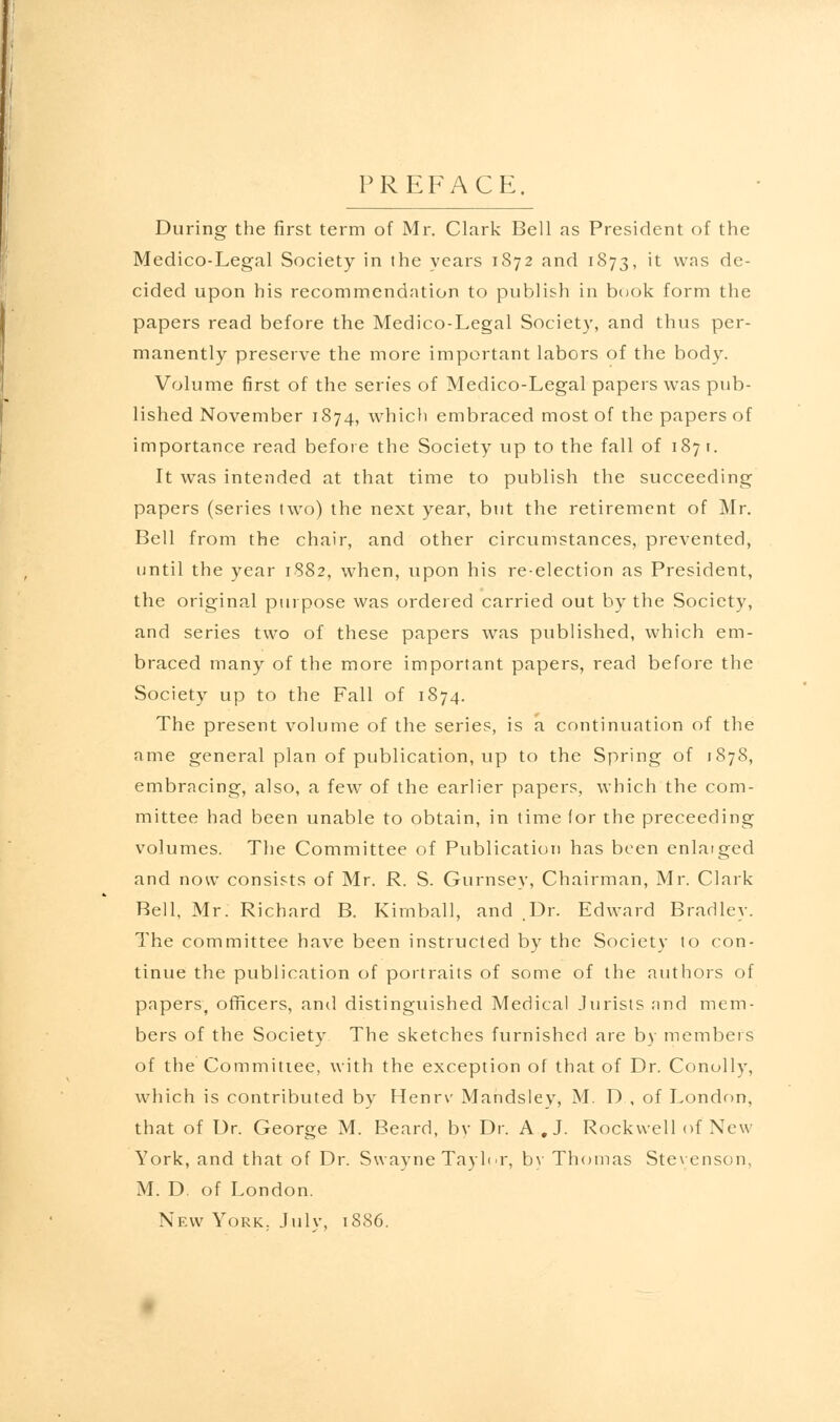 PREFACE. During the first term of Mr. Clark Bell as President of the Medico-Legal Society in the years 1872 and 1873, 't vvas de- cided upon his recommendation to publish in book form the papers read before the Medico-Legal Society, and thus per- manently preserve the more important labors of the body. Volume first of the series of Medico-Legal papers was pub- lished November 1874, which embraced most of the papers of importance read before the Society up to the fall of 1871. It was intended at that time to publish the succeeding papers (series two) the next year, but the retirement of Mr. Bell from the chair, and other circumstances, prevented, until the year 1882, when, upon his reelection as President, the original purpose was ordered carried out by the Society, and series two of these papers was published, which em- braced many of the more important papers, read before the Society up to the Fall of 1874. The present volume of the series, is a continuation of the ame general plan of publication, up to the Spring of 1878, embracing, also, a few of the earlier papers, which the com- mittee had been unable to obtain, in time for the preceeding volumes. The Committee of Publication has been enlaiged and now consists of Mr. R. S. Gurnsey, Chairman, Mr. Clark Bell, Mr. Richard B. Kimball, and .Dr. Edward Bradley. The committee have been instructed by the Society to con- tinue the publication of portraits of some of the authors of papers, officers, and distinguished Medical Jurists and mem- bers of the Society The sketches furnished are by members of the Committee, with the exception of that of Dr. Conolly, which is contributed by Henrv Mandsley, M. D , of London, that of Dr. George M. Beard, bv Dr. A.J. Rockwell of New York, and that of Dr. Swayne Taylor, by Thomas Stevenson. M. D. of London. New York. July, 1886.