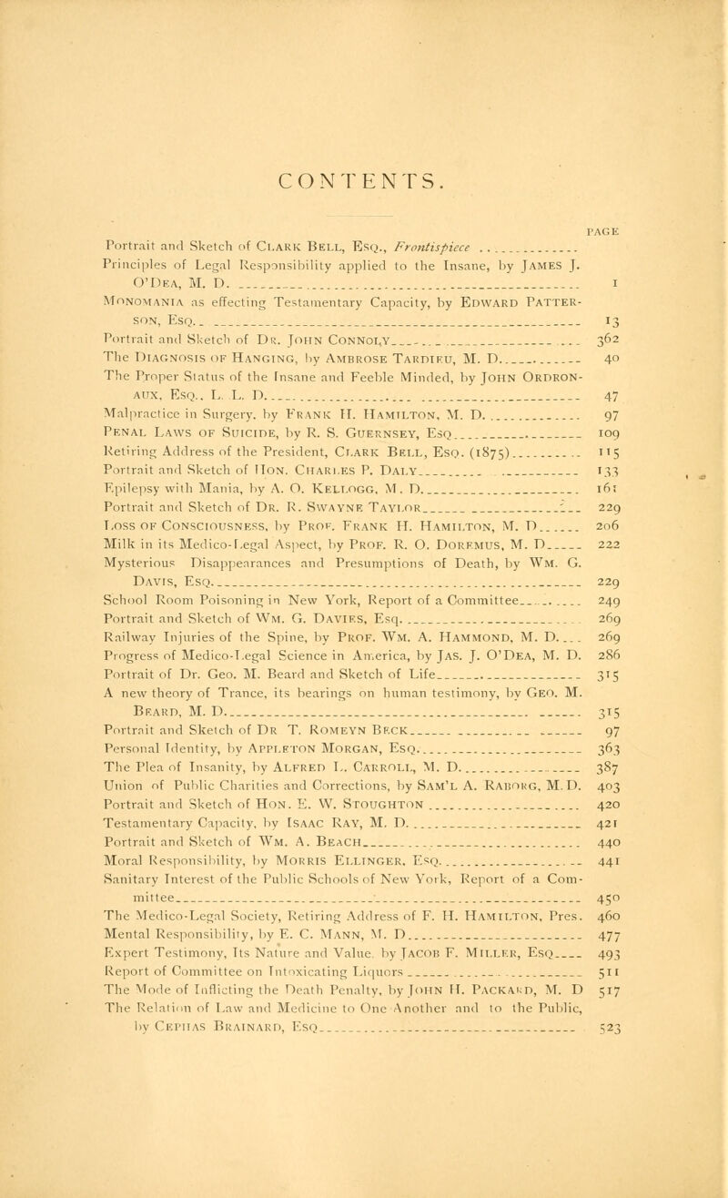 CONTENTS PAGE Portrait and Sketch of Clark Bell, Esq., Frontispiece Principles of Legal Responsibility applied to the Insane, by James J. O'Dea, M. D. i Monomania, as effecting Testamentary Capacity, by Edward Patter- son, Esq.. 13 Portrait and Sketch of Dr. John Connoly .... 362 The Diagnosis of Hanging, by Ambrose Tardieu, M. D 40 The Proper Status of the insane and Feeble Minded, by John Ordron- aux. Esq.. L. L. D 47 Malpractice in Surgery, by Frank IT. Hamilton, M. D 97 Penal Laws of Suicide, by R. S. Guernsey, Esq 109 Retiring Address of the President, Clark Bell, Esq. (1875) 5 Portrait and Sketch of Hon. Charles P. Daly . 133 Epilepsy with Mania, by A. O. Kellogg. M. D 16; Portrait and Sketch of Dr. R. Swayne Taylor '___ 229 Loss of Consciousness, by Prof. Frank H. Hamilton, M. D 206 Milk in its Medico-Legal Aspect, by Prof. R. O. Doremus, M. D 222 Mysterious Disappearances and Presumptions of Death, by Wm. G. Davis, Esq 229 School Room Poisoning in New York, Report of a Committee 249 Portrait and Sketch of Wm. G. Davies, Esq. 269 Railway Injuries of the Spine, by Prof. Wm. A. Hammond, M. D.... 269 Progress of Medico-Legal Science in America, by Jas. J. O'Dea, M. D. 286 Portrait of Dr. Geo. M. Beard and Sketch of Life 315 A new theory of Trance, its bearings on human testimony, by Geo. M. Beard, M. D 315 Portrait and Sketch of Dr T Romeyn Beck .. 97 Personal Identity, by Appleton Morgan, Esq. 363 The Plea of Insanity, by Alfred L. Carroll, M. D. 387 Union of Public Charities and Corrections, by Sam'l A. Raijorg, M. D. 403 Portrait and Sketch of Hon. E. W. Stoughton _ 420 Testamentary Capacity, by Isaac Ray, M. D. 42 r Portrait and Sketch of Wm. A. Beach 440 Moral Responsibility, by Morris Ellinger, Esq. __ 441 Sanitary Interest of the Public Schools of New York, Report of a Com- mittee 450 The Medico-Legal Society, Retiring Address of F. H. Hamilton, Pres. 460 Mental Responsibility, by E. C. Mann, M. D 477 Expert Testimony, Its Nature and Value, by Jacob F. Miller, Esq 493 Report of Committee on Intoxicating Liquors 511 The Mode of Inflicting the Death Penalty, by John H. Packard, M. D 517 The Relation of Law and Medicine to One Another and to the Public, by Cephas Brainard, Esq 523