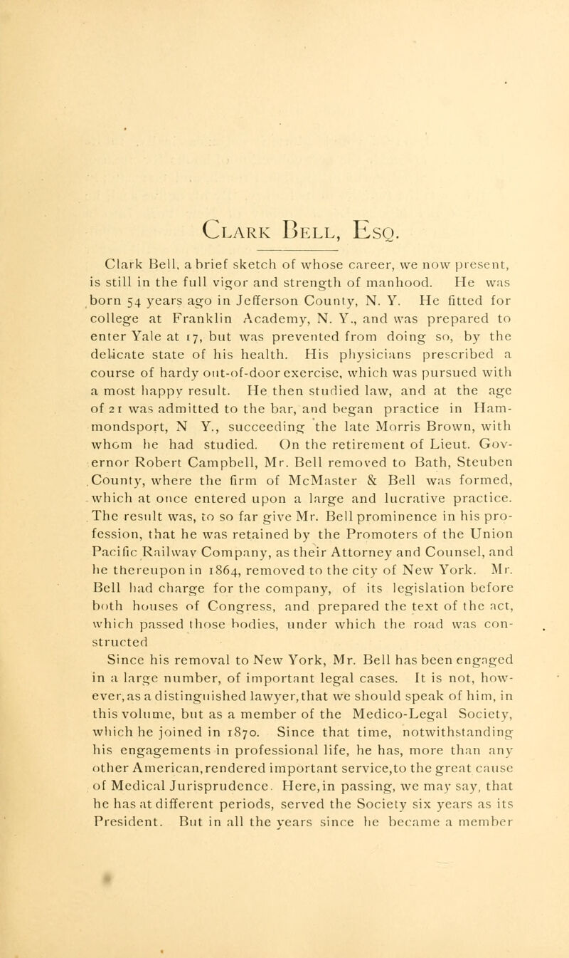 Clark Bell, Esq. Clark Bell, a brief sketch of whose career, we now present, is still in the full vigor and strength of manhood. He was born 54 years ago in Jefferson County, N. Y. He fitted for college at Franklin Academy, N. Y., and was prepared to enter Yale at 17, but was prevented from doing so, by the delicate state of his health. His physicians prescribed a course of hardy out-of-door exercise, which was pursued with a most happy result. He then studied law, and at the age of 21 was admitted to the bar, and began practice in Ham- mondsport, N Y., succeeding the late Morris Brown, with whom lie had studied. On the retirement of Lieut. Gov- ernor Robert Campbell, Mr. Bell removed to Bath, Steuben County, where the firm of McMaster & Bell was formed, which at once entered upon a large and lucrative practice. The result was, to so far give Mr. Bell prominence in his pro- fession, that he was retained by the Promoters of the Union Pacific Railwav Company, as their Attorney and Counsel, and he thereupon in 1864, removed to the city of New York. Mr. Bell had charge for the company, of its legislation before both houses of Congress, and prepared the text of the net, which passed those bodies, under which the road was con- structed Since his removal to New York, Mr. Bell has been engnged in a large number, of important legal cases. It is not, how- ever, as a distinguished lawyer, that we should speak of him, in this volume, but as a member of the Medico-Legal Society, which he joined in 1870. Since that time, notwithstanding his engagements in professional life, he has, more than any other American,rendered important service,to the great cause of Medical Jurisprudence. Here,in passing, we may say, that he has at different periods, served the Society six years as its President. But in all the vears since he became a member