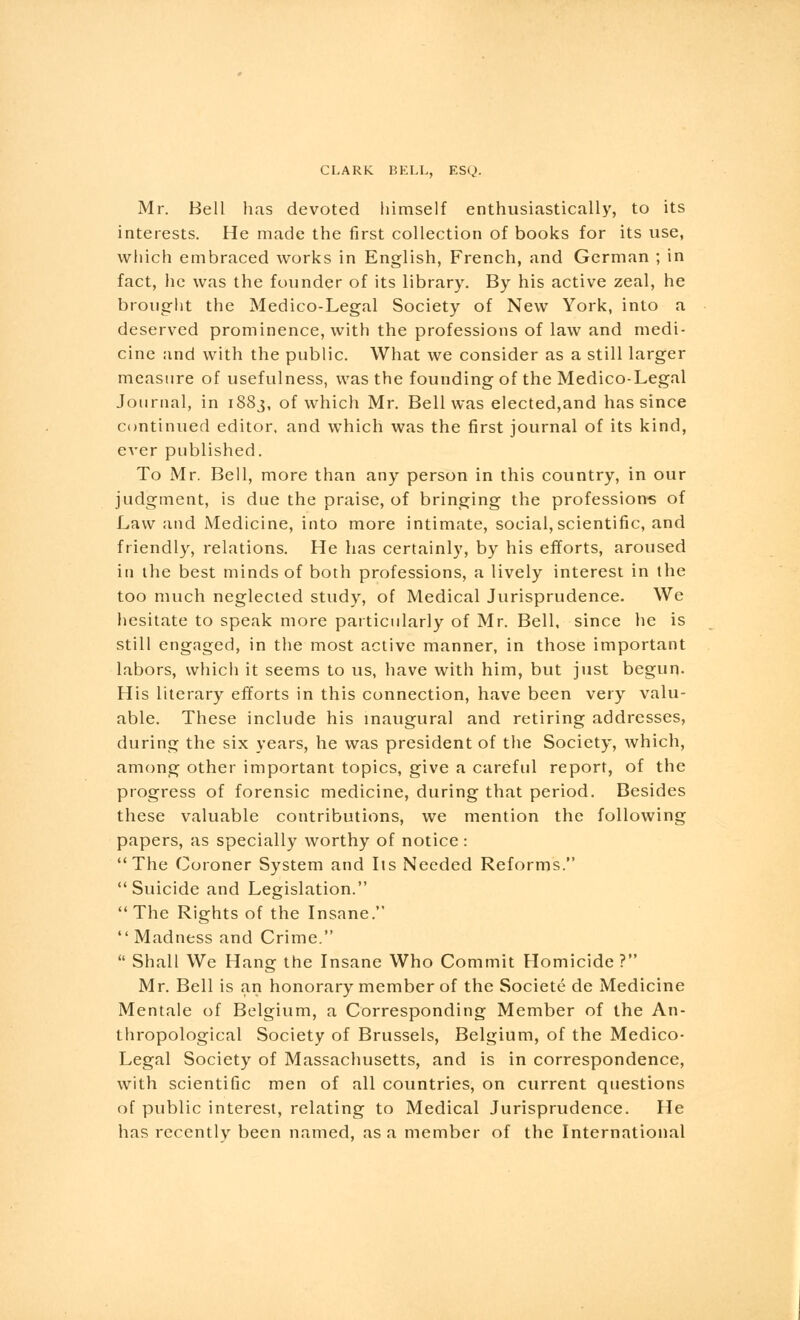 Mr. Bell has devoted himself enthusiastically, to its interests. He made the first collection of books for its use, which embraced works in English, French, and German ; in fact, he was the founder of its library. By his active zeal, he brought the Medico-Legal Society of New York, into a deserved prominence, with the professions of law and medi- cine and with the public. What we consider as a still larger measure of usefulness, was the founding of the Medico-Legal Journal, in 1883, of which Mr. Bell was elected,and has since continued editor, and which was the first journal of its kind, ever published. To Mr. Bell, more than any person in this country, in our judgment, is due the praise, of bringing the professions of Law and Medicine, into more intimate, social,scientific, and friendly, relations. He has certainly, by his efforts, aroused in the best minds of both professions, a lively interest in the too much neglected study, of Medical Jurisprudence. We hesitate to speak more particularly of Mr. Bell, since he is still engaged, in the most active manner, in those important labors, which it seems to us, have with him, but just begun. His literary efforts in this connection, have been very valu- able. These include his inaugural and retiring addresses, during the six years, he was president of the Society, which, among other important topics, give a careful report, of the progress of forensic medicine, during that period. Besides these valuable contributions, we mention the following papers, as specially worthy of notice: The Coroner System and Its Needed Reforms. Suicide and Legislation. The Rights of the Insane. Madness and Crime. Shall We Hang the Insane Who Commit Homicide? Mr. Bell is an honorary member of the Societe de Medicine Mentale of Belgium, a Corresponding Member of the An- thropological Society of Brussels, Belgium, of the Medico- Legal Society of Massachusetts, and is in correspondence, with scientific men of all countries, on current questions of public interest, relating to Medical Jurisprudence. He has recently been named, as a member of the International