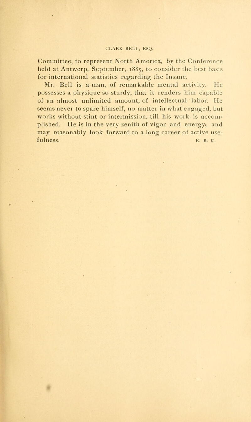Committee, to represent North America, by the Conference held at Antwerp, September, 1885, to consider the best basis for international statistics regarding the Insane. Mr. Bell is a man, of remarkable mental activity. He possesses a physique so sturdy, that it renders him capable of an almost unlimited amount, of intellectual labor. He seems never to spare himself, no matter in what engaged, but works without stint or intermission, till his work is accom- plished. He is in the very zenith of vigor and energy^ and may reasonably look forward to a long career of active use- fulness. R. B. K.