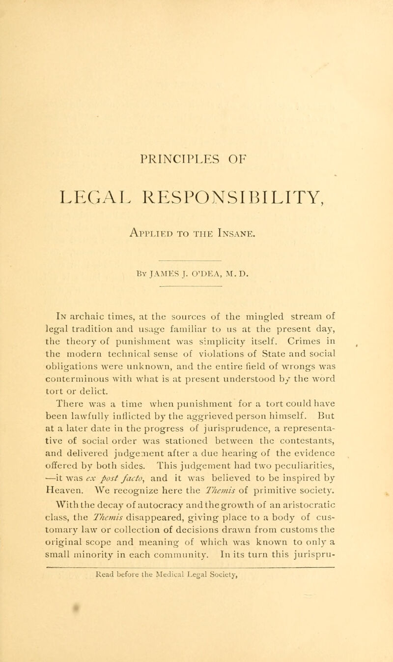 PRINCIPLES OF LEGAL RESPONSIBILITY, Applied to the Insane. By JAMES J. O'DEA, M. D. In archaic times, at the sources of the mingled stream of legal tradition and usage familiar to us at the present day, the theory of punishment was simplicity itself. Crimes in the modern technical sense of violations of State and social obligations were unknown, and the entire field of wrongs was conterminous with what is at present understood by the word tort or delict. There was a time when punishment for a tort could have been lawfully inflicted by the aggrieved person himself. But at a later date in the progress of jurisprudence, a representa- tive of social order was stationed between the contestants, and delivered judgement after a due hearing of the evidence offered by both sides. This judgement had two peculiarities, •—it was ex post facto, and it was believed to be inspired by Heaven. We recognize here the Themis of primitive society. With the decay of autocracy and the growth of an aristocratic class, the Themis disappeared, giving place to a body of cus- tomary law or collection of decisions drawn from customs the original scope and meaning of which was known to only a small minority in each community. In its turn this jurispru- Read before the Medical Legal Society,