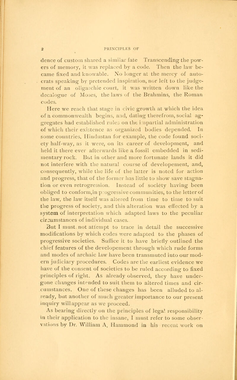 dence of custom shared a similar fate Transcending the pow- ers of memory, it was replaced by a code. Then the law be- came fixed and knowable. No longer at the mercy of auto- crats speaking by pretended inspiration, nor left to the judge- ment of an oligarchic court, it was written down like the decalogue of Moses, the laws of the Brahmins, the Roman codes. Here we reach that stage in civic growth at which the idea of a commonwealth begins, and, dating therefrom, social ag- gregates had established rules on the impartial administration of which their existence as organized bodies depended. In some countries. Hindustan for example, the code found soci- ety half-way, as it were, on its career of development, and held it there ever afterwards like a fossil embedded in sedi- mentary rock. But in other and more fortunate lands it did not interfere with the natural course of developement, and, consequently, while the life of the latter is noted for action and progress, that of the former lias little to show save stagna- tion or even retrogression. Instead of society having been obliged to conform,in progressive communities, to the letter of the law, the law itself was altered from time to time to suit the progress of society, and this alteration Was effected by a system of interpretation which adapted laws to the peculiar cirjumstances of individual cases. But I must not attempt to trace in detail the successive modifications by which codes were adapted to the phases of progressive societies. Suffice it to have briefly outlined the chief features of the developement through which rude forms and modes of archaic law have been transmuted into our mod- ern judiciary procedures. Codes are the earliest evidence we have of the consent of societies to be ruled according to fixed principles of right. As already observed, they have under- gone changes intended to suit them to altered times and cir- cumstances. One of these changes has been alluded to al- ready, but another of much greater importance to our present inquiry will appear as we proceed. As bearing directly on the principles of lega! responsibility in their application to the insane, I must refer to some obser- vations by Dr. William A. Hammond in his recent work on