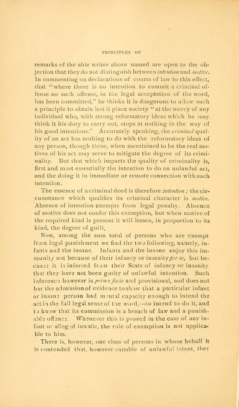 remarks of the able writer above named are open to the ob- jection that they do not distinguish between intention and motive. In commenting on declarations of courts of law to this effect, that where there is no intention to commit a criminal of- fense no such offense, in the legal acceptation of the word, has been committed, he thinks it is dangerous to allow such a principle to obtain lest it place society  at the mercy of any individual who, with strong reformatory ideas which he may think it his duty to carry out, stops at nothing in the way of his good intentions. Accurately speaking, the criminal qual- ity of an act has nothing to do with the reformatory ideas of any person, though these, when ascertained to be the real mo- tives of his act may serve to mitigate the degree of its crimi- naliiy. But that which imparts the quality of criminality is, first and most essentially the intention to do an unlawful act, and the doing it in immediate or remote connection with such intention. The essence of acriminal deed is therefore mteiition ; the cir- cumstance which qualifies its criminal character is motive. Absence of intention exempts from legal penalty. Absence of motive does not confer this exemption, but when motive of the required kind is present it will lessen, in proportion to its kind, the degree of guilt. Now, among the sum total of persons who are exempt from legal punishment we find the two following, namely, in- fants and the insane. Infants and the insane enjoy this im- munity not because of their infancy or insanity/.?/- sc, but be- cause it is inferred from their State of infancy or insanity that they have not been guilty of unlawful intention. Such inference however is primx facie and provisional, and does not bar the admission of evidence to show that a particular infant or insan3 person had mental capacity enough to intend the actio, the full legal sense of the word,—to intend to do it, and t3 know that its commission is a breach of law and a punish- abl3 offsncs. Whenever this is proved in the case of any in- fant or alleged lunatic, the rule of exemption is not applica- ble to him. There is, however, one class of persons in whose behalf it is contended that, however capable of unlawful intent, thev