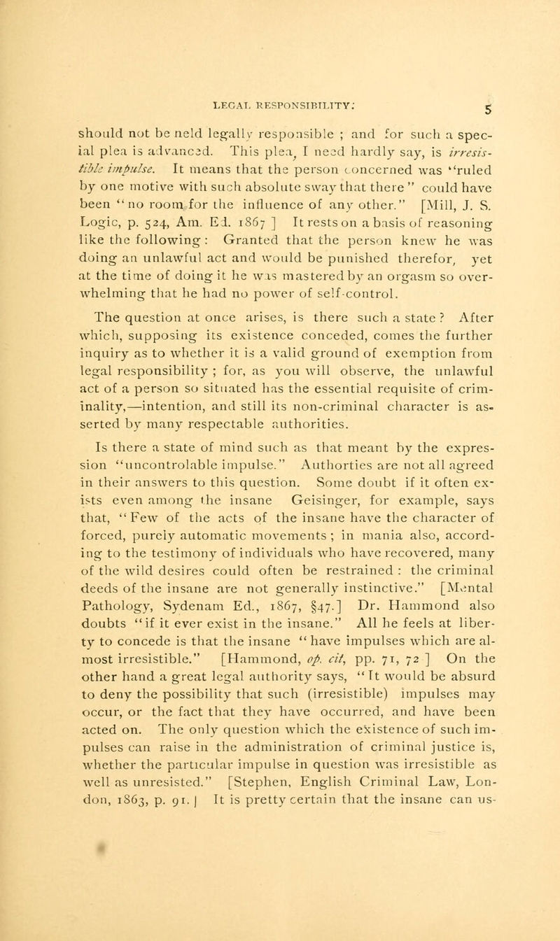 should not be neld legally responsible ; and for such a spec- ial plea is advanced. This plea^ I need hardly say, is irresis- tible impulse. It means that the person concerned was ''ruled by one motive with such absolute sway that there  could have been no room for the influence of any other. [Mill, J. S. Logic, p. 524, Am. Ed. 1867 ] It rests on a basis of reasoning like the following : Granted that the person knew he was doing an unlawful act and would be punished therefor, yet at the time of doing it he was mastered by an orgasm so over- whelming that he had no power of self-control. The question at once arises, is there such a state ? After which, supposing its existence conceded, comes the further inquiry as to whether it is a valid ground of exemption from legal responsibility ; for, as you will observe, the unlawful act of a person so situated has the essential requisite of crim- inality,—intention, and still its non-criminal character is as- serted by many respectable authorities. Is there a state of mind such as that meant by the expres- sion uncontrolable impulse. Authorties are not all agreed in their answers to this question. Some doubt if it often ex- ists even among the insane Geisinger, for example, says that, Few of the acts of the insane have the character of forced, purely automatic movements ; in mania also, accord- ing to the testimony of individuals who have recovered, many of the wild desires could often be restrained : the criminal deeds of the insane are not generally instinctive. [Mental Pathology, Sydenam Ed., 1867, §47.] Dr. Hammond also doubts if it ever exist in the insane. All he feels at liber- ty to concede is that the insane  have impulses which are al- most irresistible. [Hammond, op. cit, pp. 71, 72 ] On the other hand a great legal authority says,  It would be absurd to deny the possibility that such (irresistible) impulses may occur, or the fact that they have occurred, and have been acted on. The only question which the existence of such im- pulses can raise in the administration of criminal justice is, whether the particular impulse in question was irresistible as well as unresisted. [Stephen, English Criminal Law, Lon- don, 1S63, p. 91. ] It is pretty certain that the insane can us-