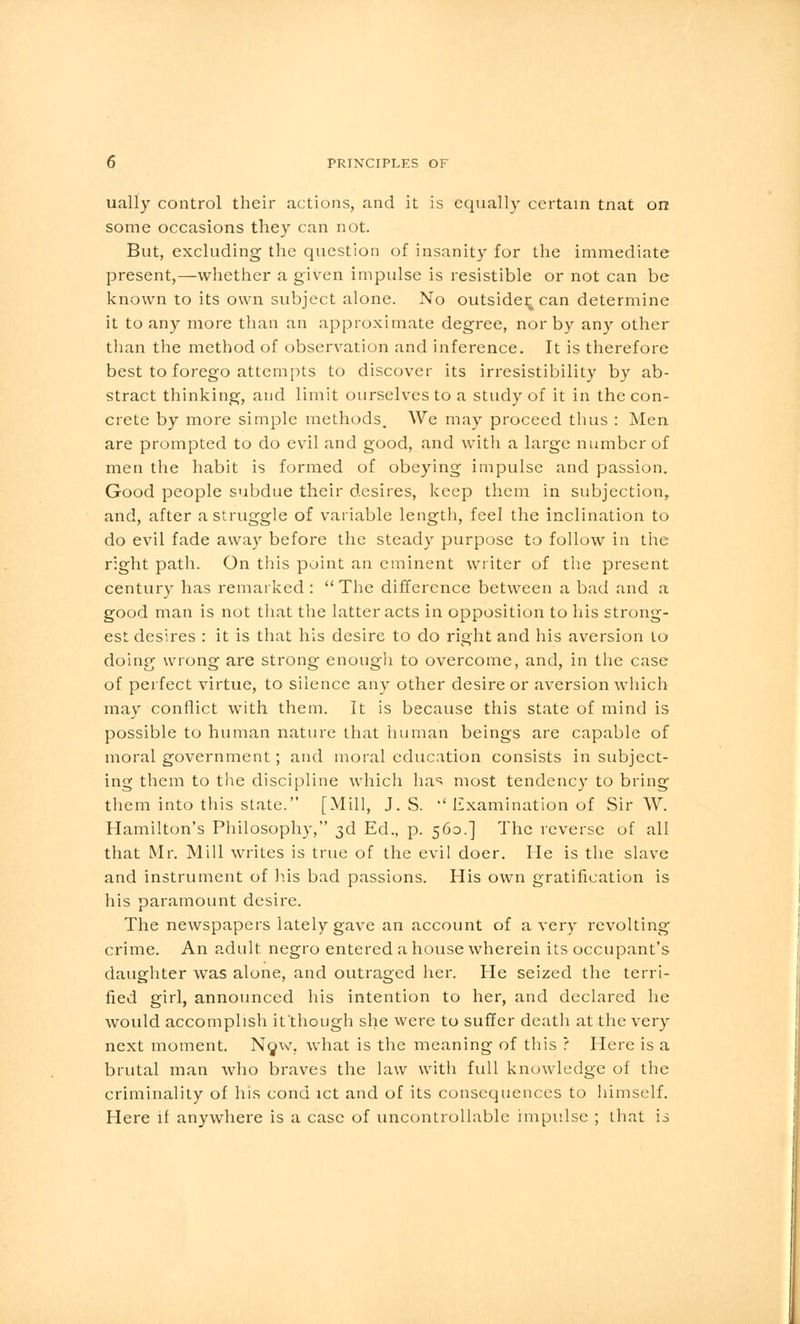 ually control their actions, and it is equally certain tnat on some occasions they can not. But, excluding the question of insanity for the immediate present,—whether a given impulse is resistible or not can be known to its own subject alone. No outsider^ can determine it to any more than an approximate degree, nor by any other than the method of observation and inference. It is therefore best to forego attempts to discover its irresistibility by ab- stract thinking, and limit ourselves to a study of it in the con- crete by more simple methods. We may proceed thus : Men are prompted to do evil and good, and with a large number of men the habit is formed of obeying impulse and passion. Good people subdue their desires, keep them in subjection, and, after a struggle of variable length, feel the inclination to do evil fade away before the steady purpose to follow in the right path. On this point an eminent writer of the present century has remarked : The difference between a bad and a good man is not that the latter acts in opposition to his strong- est desires : it is that his desire to do right and his aversion to doing wrong are strong enough to overcome, and, in the case of perfect virtue, to silence any other desire or aversion which may conflict with them. It is because this state of mind is possible to human nature that human beings are capable of moral government; and moral education consists in subject- ing them to the discipline which has most tendency to bring them into this state. [Mill, J. S. *' Examination of Sir W. Hamilton's Philosophy, 3d Ed., p. 560.] The reverse of all that Mr. Mill writes is true of the evil doer. He is the slave and instrument of his bad passions. His own gratification is his paramount desire. The newspapers lately gave an account of a very revolting crime. An adult negro entered a house wherein its occupant's daughter was alone, and outraged her. He seized the terri- fied girl, announced his intention to her, and declared he would accomplish it'though she were to suffer death at the very next moment. Now, what is the meaning of this ? Here is a brutal man who braves the law with full knowledge of the criminality of his cond ict and of its consequences to himself. Here if anywhere is a case of uncontrollable impulse ; that is