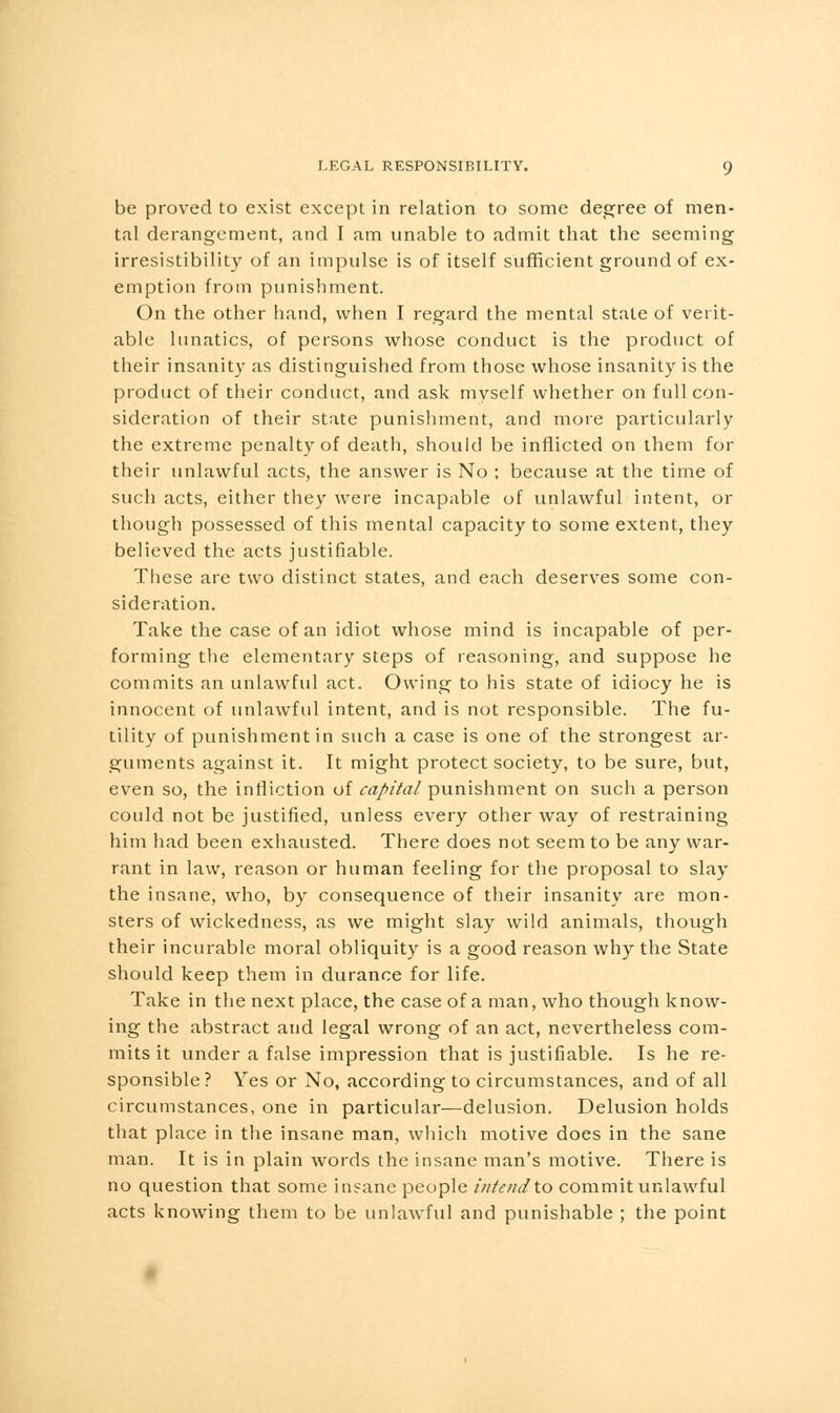 be proved to exist except in relation to some degree of men- tal derangement, and I am unable to admit that the seeming irresistibility of an impulse is of itself sufficient ground of ex- emption from punishment. On the other hand, when I regard the mental state of verit- able lunatics, of persons whose conduct is the product of their insanity as distinguished from those whose insanity is the product of their conduct, and ask myself whether on full con- sideration of their state punishment, and more particularly the extreme penalty of death, should be inflicted on them for their unlawful acts, the answer is No ; because at the time of such acts, either they were incapable of unlawful intent, or though possessed of this mental capacity to some extent, they believed the acts justifiable. These are two distinct states, and each deserves some con- sideration. Take the case of an idiot whose mind is incapable of per- forming the elementary steps of reasoning, and suppose he commits an unlawful act. Owing to his state of idiocy he is innocent of unlawful intent, and is not responsible. The fu- tility of punishment in such a case is one of the strongest ar- guments against it. It might protect society, to be sure, but, even so, the infliction of capital punishment on such a person could not be justified, unless every other way of restraining him had been exhausted. There does not seem to be any war- rant in law, reason or human feeling for the proposal to slay the insane, who, by consequence of their insanity are mon- sters of wickedness, as we might slay wild animals, though their incurable moral obliquity is a good reason why the State should keep them in durance for life. Take in the next place, the case of a man, who though know- ing the abstract and legal wrong of an act, nevertheless com- mits it under a false impression that is justifiable. Is he re- sponsible ? Yes or No, according to circumstances, and of all circumstances, one in particular—delusion. Delusion holds that place in the insane man, which motive does in the sane man. It is in plain words the insane man's motive. There is no question that some insane people intendto commit unlawful acts knowing them to be unlawful and punishable ; the point
