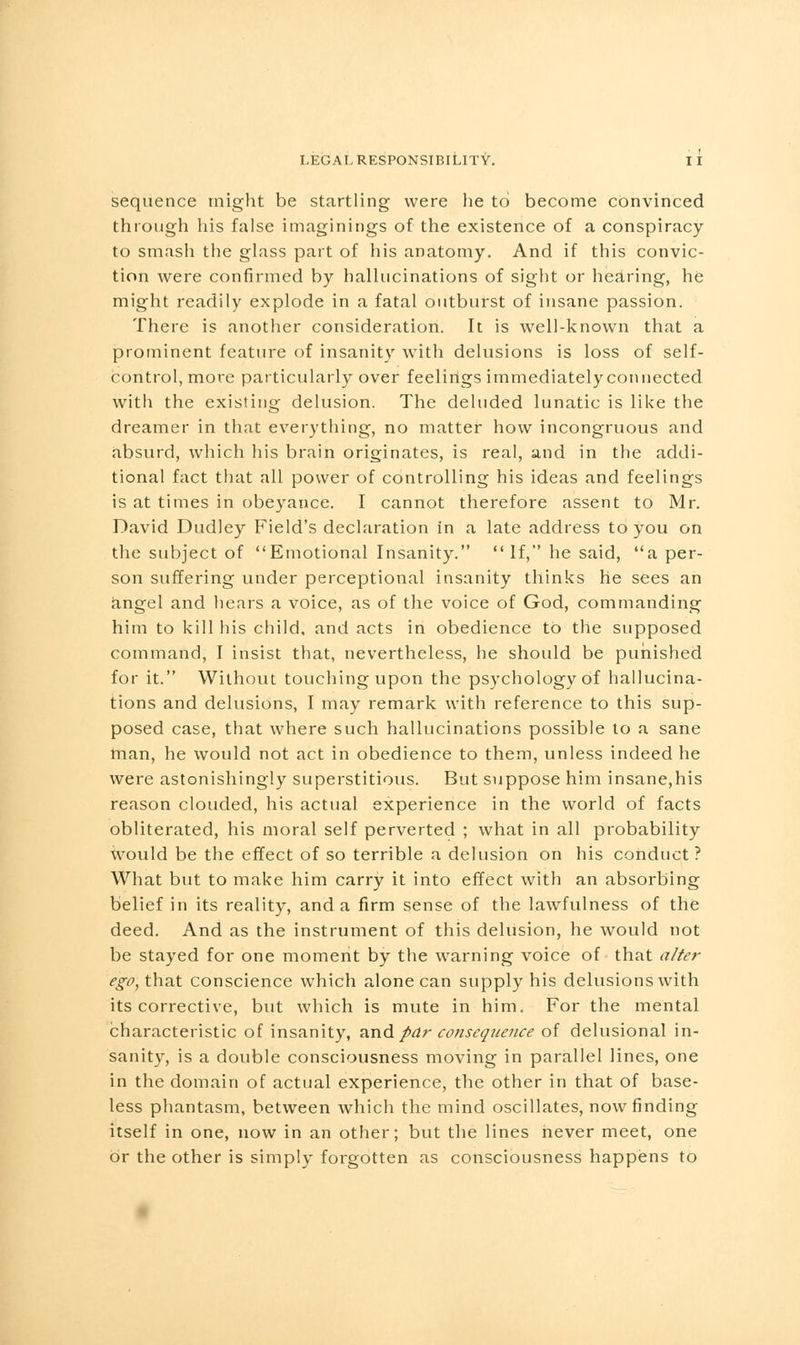 sequence might be startling were he to become convinced through his false imaginings of the existence of a conspiracy to smash the glass part of his anatomy. And if this convic- tion were confirmed by hallucinations of sight or hearing, he might readily explode in a fatal outburst of insane passion. There is another consideration. It is well-known that a prominent feature of insanity with delusions is loss of self- control, more particularly over feelings immediately connected with the existing delusion. The deluded lunatic is like the dreamer in that everything, no matter how incongruous and absurd, which his brain originates, is real, and in the addi- tional fact that all power of controlling his ideas and feelings is at times in obeyance. I cannot therefore assent to Mr. David Dudley Field's declaration in a late address to you on the subject of Emotional Insanity. If, he said, a per- son suffering under perceptional insanity thinks he sees an angel and hears a voice, as of the voice of God, commanding him to kill his child, and acts in obedience to the supposed command, I insist that, nevertheless, he should be punished for it. Without touching upon the psychology of hallucina- tions and delusions, I may remark with reference to this sup- posed case, that where such hallucinations possible to a sane man, he would not act in obedience to them, unless indeed he were astonishingly superstitious. But suppose him insane,his reason clouded, his actual experience in the world of facts obliterated, his moral self perverted ; what in all probability would be the effect of so terrible a delusion on his conduct ? What but to make him carry it into effect with an absorbing belief in its reality, and a firm sense of the lawfulness of the deed. And as the instrument of this delusion, he would not be stayed for one moment by the warning voice of that alter ego, that conscience which alone can supply his delusions with its corrective, but which is mute in him. For the mental characteristic of insanity, and par consequence of delusional in- sanity, is a double consciousness moving in parallel lines, one in the domain of actual experience, the other in that of base- less phantasm, between which the mind oscillates, now finding itself in one, now in an other; but the lines never meet, one or the other is simply forgotten as consciousness happens to