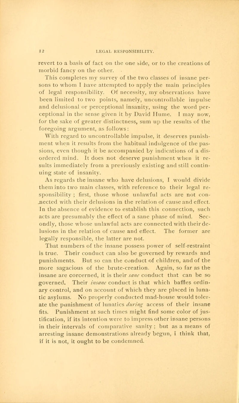 revert to a basis of fact on the one side, or to the creations of morbid fancy on the other. This completes my survey of the two classes of insane per- sons to whom I have attempted to apply the main principles of legal responsibility. Of necessity, my observations have been limited to two points, namely, uncontrollable impulse and delusional or perceptional insanity, using the word per- ceptional in the sense given it by David Hume. I may now, for the sake of greater distinctness, sum up the results of the foregoing argument, as follows : With regard to uncontrollable impulse, it deserves punish- ment when it results from the habitual indulgence of the pas- sions, even though it be accompanied by indications of a dis- ordered mind. It does not deserve punishment when it re- sults immediately from a previously existing and still contin- uing state of insanity. As regards the insane who have delusions, I would divide them into two main classes, with reference to their legal re- sponsibility ; first, those whose unlawful acts are not con- nected with their delusions in the relation of cause and effect. In the absence of evidence to establish this connection, such acts are presumably the effect of a sane phase of mind. Sec- ondly, those whose unlawful acts are connected with their de- lusions in the relation of cause and effect. The former are legally responsible, the latter are not. That numbers of the insane possess power of self-restraint is true. Their conduct can also be governed by rewards and punishments. But so can the conduct of children, and of the more sagacious of the brute-creation. Again, so far as the insane are corcerned, it is their sane conduct that can be so governed. Their insane conduct is that which baffles ordin- ary control, and on account of which they are placed in luna- tic asylums. No properly conducted mad-house would toler- ate the punishment of lunatics during access of their insane fits. Punishment at such times might find some color of jus- tification, if its intention were to impress other insane persons in their intervals of comparative sanity ; but as a means of arresting insane demonstrations already begun, I think that, if it is not, it ought to be condemned.