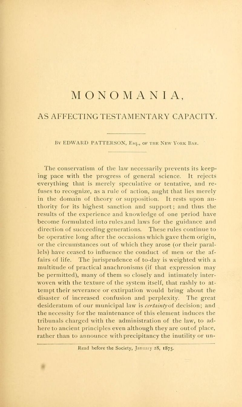 MONOMANIA, AS AFFECTING TESTAMENTARY CAPACITY. By EDWARD PATTERSON, Esq., of the New York Bar. The conservatism of the law necessarily prevents its keep- ing pace with the progress of general science. It rejects everything that is merely speculative or tentative, and re- fuses to recognize, as a rule of action, aught that lies merely in the domain of theory or supposition. It rests upon au- thority for its highest sanction and support; and thus the results of the experience and knowledge of one period have become formulated into rulesand laws for the guidance and direction of succeeding generations. These rules continue to be operative long after the occasions which gave them origin, or the circumstances out of which they arose (or their paral- lels) have ceased to influence the conduct of men or the af- fairs of life. The jurisprudence of to-day is weighted with a multitude of practical anachronisms (if that expression may be permitted), many of them so closely and intimately inter- woven with the texture of the system itself, that rashly to at- tempt their severance or extirpation would bring about the disaster of increased confusion and perplexity. The great desideratum of our municipal law is certainty of decision; and the necessity for the maintenance of this element induces the tribunals charged with the administration of the law, to ad- here to ancient principles even although they are out of place, rather than to announce with precipitancy the inutility or un- Read before the Society, January 28, 1875.
