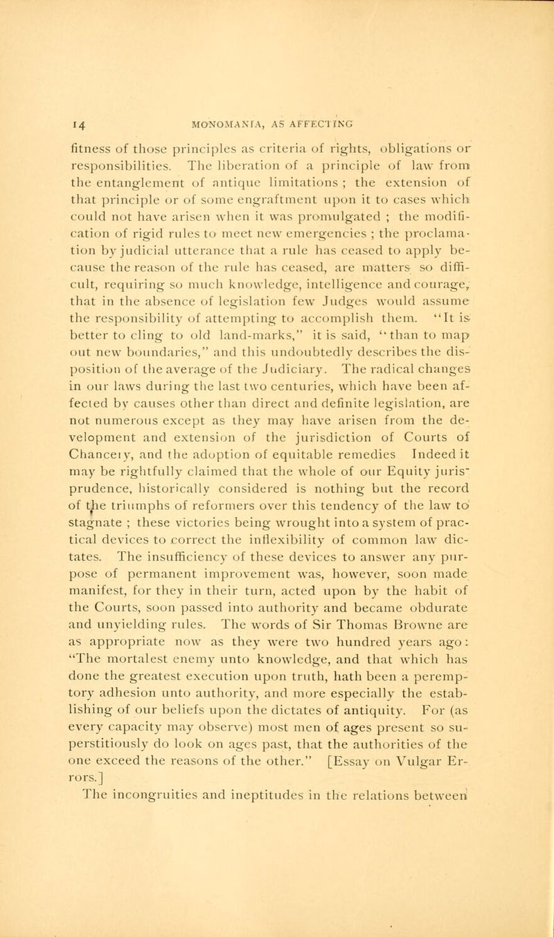 fitness of those principles as criteria of rights, obligations or responsibilities. The liberation of a principle of law from the entanglement of antique limitations ; the extension of that principle or of some engraftment upon it to cases which could not have arisen when it was promulgated ; the modifi- cation of rigid rules to meet new emergencies ; the proclama- tion by judicial utterance that a rule has ceased to apply be- cause the reason of the rule has ceased, are matters so diffi- cult, requiring so much knowledge, intelligence and courage, that in the absence of legislation few Judges would assume the responsibility of attempting to accomplish them. It is better to cling to old land-marks, it is said, than to map out new boundaries, and this undoubtedly describes the dis- position of the average of the Judiciary. The radical changes in our laws during the last two centuries, which have been af- fected by causes other than direct and definite legislation, are not numerous except as they may have arisen from the de- velopment and extension of the jurisdiction of Courts of Chanceiy, and the adoption of equitable remedies Indeed it may be rightfully claimed that the whole of our Equity juris prudence, historically considered is nothing but the record of the triumphs of reformers over this tendency of the law to stagnate ; these victories being wrought into a system of prac- tical devices to correct the inflexibility of common law dic- tates. The insufficiency of these devices to answer any pur- pose of permanent improvement was, however, soon made manifest, for they in their turn, acted upon by the habit of the Courts, soon passed into authority and became obdurate and unyielding rules. The words of Sir Thomas Browne are as appropriate now as they were two hundred years ago : The mortalest enemy unto knowledge, and that which has done the greatest execution upon truth, hath been a peremp- tory adhesion unto authority, and more especially^ the estab- lishing of our beliefs upon the dictates of antiquity. For (as every capacity may observe) most men of ages present so su- perstitiously do look on ages past, that the authorities of the one exceed the reasons of the other. [Essay on Vulgar Er- rors.] The incongruities and ineptitudes in the relations between