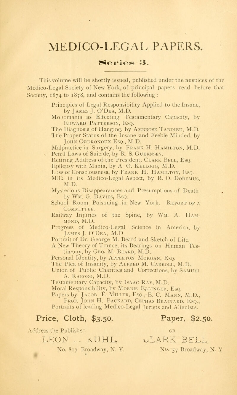 MEDICO-LEGAL PAPERS. Series 3. This volume will be shortly issued, published under the auspices of the Medico-Legal Society of New York, of principal papers read before that Society, 1874 to 1878, and contains the following : Principles of Legal Responsibility Applied to the Insane, by James J. O'Dea, M.D. Monomania as Effecting Testamentary Capacity, by Edward Patterson, Esq. The Diagnosis of Hanging, by Ambrose Tardieu, M.D. The Proper Status of the Insane and Feeble-Minded, by John Ordronoux Esq., M.D. Malpractice in Surgery, by Frank H. Hamilton, M.D. - Penal Laws of Suicide, by R. S. Guernsey. Retiring Address of the President, Clark Bell, Esq. Epilepsy with Mania, by A O. Kellogg, M.D. Loss of Consciousness, by Frank H. Hamilton, Esq. Milk in its Medico-Legal Aspect, by R. O. Doremus, M.D. Mysterious Disappearances and Presumptions of Death, by Wm, G. Davies, Esq. School Room Poisoning in New York. Report of a Committee. Railway Injuries of the Spine, by Wm. A. Ham- mond, M.D. Progress of Medico-Legal Science in America, by James J. O'Dea, M.D Portrait of Dr. George M. Beard and Sketch of Life. A New Theory of Trance, its Bearings on Human Tes- timony, by Geo. M. Beard, M.D. Personal Identity, by Appleton Morgan, Esq. The Plea of Insanity, by Alfred M. Carroll, M.D. Union of Public Charities and Corrections, bv Samuei A. Raborg, M.D. Testamentary Capacity, by Isaac Ray, M.D. Moral Responsibility, by Morris Ellingep, Esq. Papers by Jacob F. Miller, Esq., E. C. Mann, M.D., Prof. John H. Packard, Cephas Brainard, Esq., Portraits of leading Medico-Legal Jurists and Alienists. Price, Cloth, $3.50. Paper, $2.50. Address the Publisher or LEON . . rvUHL, oLARK BELL; No. 817 Broadway, N. Y. No. 57 Broadway, N. Y