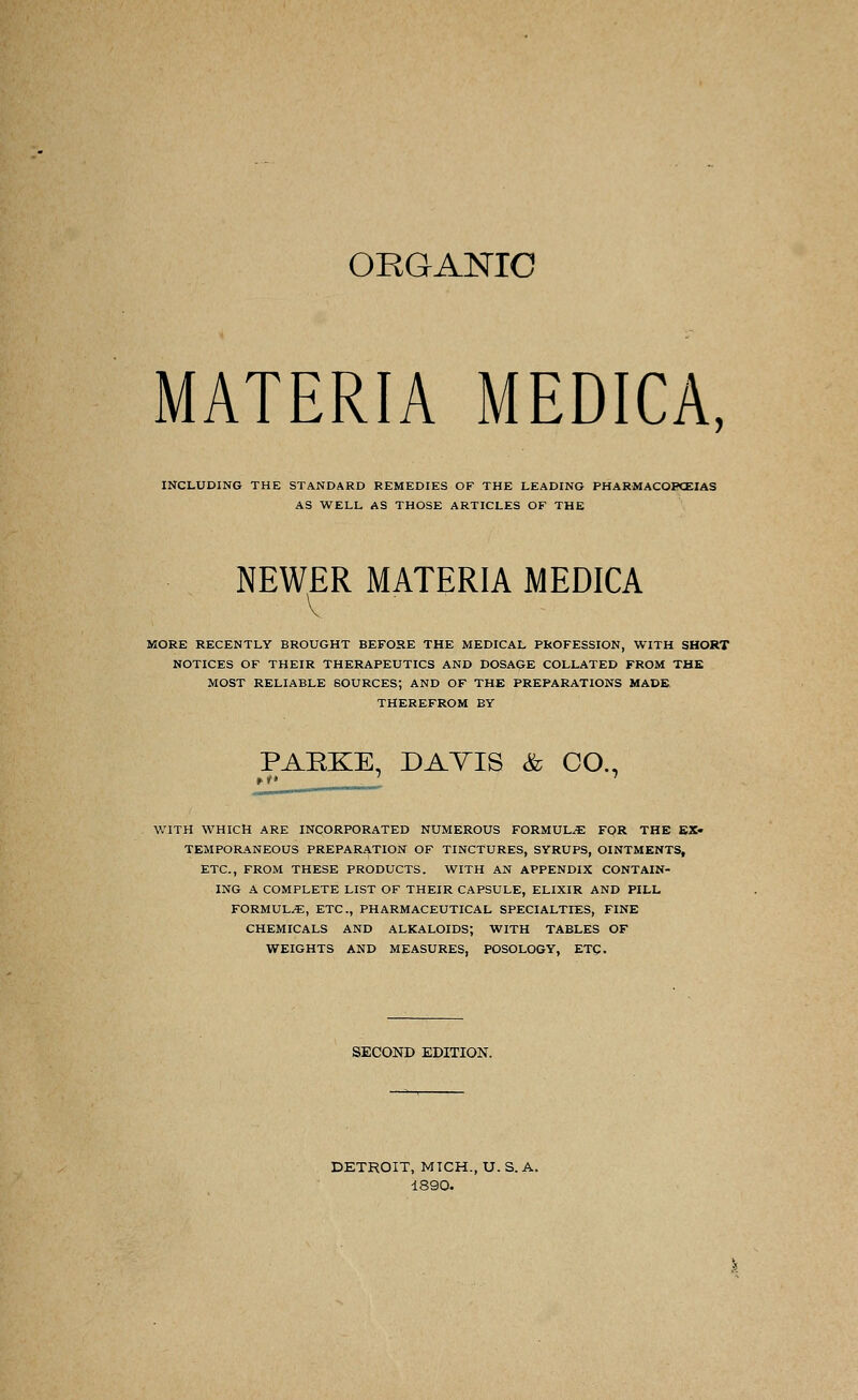 MATERIA MEDICA, INCLUDING THE STANDARD REMEDIES OF THE LEADING PHARMACOPEIAS AS WELL AS THOSE ARTICLES OF THE NEWER MATERIA MEDICA MORE RECENTLY BROUGHT BEFORE THE MEDICAL PROFESSION, WITH SHORT NOTICES OF THEIR THERAPEUTICS AND DOSAGE COLLATED FROM THE MOST RELIABLE SOURCES; AND OF THE PREPARATIONS MADE, THEREFROM BY PARKE, DAVIS & CO., WITH WHICH ARE INCORPORATED NUMEROUS FORMULAE FOR THE EX- TEMPORANEOUS PREPARATION OF TINCTURES, SYRUPS, OINTMENTS, ETC., FROM THESE PRODUCTS. WITH AN APPENDIX CONTAIN- ING A COMPLETE LIST OF THEIR CAPSULE, ELIXIR AND PILL FORMULAE, ETC., PHARMACEUTICAL SPECIALTIES, FINE CHEMICALS AND ALKALOIDS; WITH TABLES OF WEIGHTS AND MEASURES, POSOLOGY, ETC. SECOND EDITION. DETROIT, MICH., U. S. A. 1890.