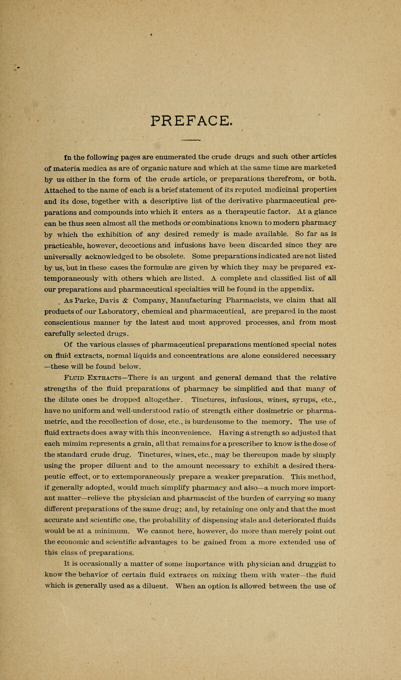 PREFACE. In the following pages are enumerated the crude drugs and such other articles of materia medica as are of organic nature and which at the same time are marketed by us oither in the form of the crude article, or preparations therefrom, or both. Attached to the name of each is a brief statement of its reputed medicinal properties and its dose, together with a descriptive list of the derivative pharmaceutical pre- parations and compounds into which it enters as a therapeutic factor. At a glance can be thus seen almost all the methods or combinations known to modern pharmacy by which the exhibition of any desired remedy is made available. So far as is practicable, however, decoctions and infusions have been discarded since they are universally acknowledged to be obsolete. Some preparations indicated are not listed by us, but in these cases the formulae are given by which they may be prepared ex- temporaneously with others which are listed. A complete and classified list of all our preparations and pharmaceutical specialties will be found in the appendix. As Parke, Davis & Company, Manufacturing Pharmacists, we claim that all products of our Laboratory, chemical and pharmaceutical, are prepared in the most conscientious manner by the latest and most approved processes, and from most carefully selected drugs. Of the various classes of pharmaceutical preparations mentioned special notes on fluid extracts, normal liquids and concentrations are alone considered necessary —these will be found below. Fluid Extracts—There is an urgent and general demand that the relative strengths of the fluid preparations of pharmacy be simplified and that many of the dilute ones be dropped altogether. Tinctures, infusions, wines, syrups, etc., have no uniform and well-understood ratio of strength either dosimetric or pharma~ metric, and the recollection of dose, etc., is burdensome to the memory. The use of fluid extracts does away with this inconvenience. Having a strength so adjusted that each mimim represents a grain, all that remains for a prescriber to know is the dose of the standard crude drug. Tinctures, wines, etc., may be thereupon made by simply using the proper diluent and to the amount necessary to exhibit a desired thera- peutic effect, or to extemporaneously prepare a weaker preparation. This method, if generally adopted, would much simplify pharmacy and also—a much more import- ant matter—relieve the physician and pharmacist of the burden of carrying so many different preparations of the same drug; and, by retaining one only and that the most accurate and scientific one, the probability of dispensing stale and deteriorated fluids would be at a minimum. We cannot here, however, do more than merely point out the economic and scientific advantages to be gained from a more extended use of this class of preparations. It is occasionally a matter of some importance with physician and druggist to know the behavior of certain fluid extracts on mixing them with water—the fluid which is generally used as a diluent. When an option is allowed between the use of