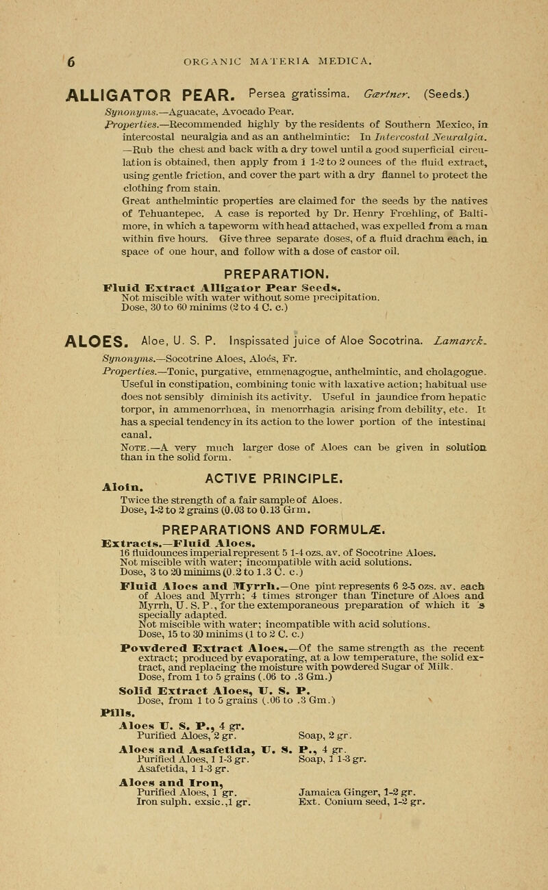 ALLIGATOR PEAR. Persea gratissima. Gartner. (Seeds.) Synonyms.—Aguacate, Avocado Pear. Properties.—Recommended highly by the residents of Southern Mexico, in intercostal neuralgia and as an anthelmintic: In Intercostal Neuralgia. —Rub the chest and back with a dry towel until a good superficial circu- lation is obtained, then apply from 1 1-2 to 2 ounces of the fluid extract, using gentle friction, and cover the part with a dry flannel to protect the clothing from stain. Great anthelmintic properties are claimed for the seeds by the natives of Tehuantepec. A case is reported by Dr. Henry Froehling, of Balti- more, in which a tapeworm with head attached, was expelled from a man within five hours. Give three separate doses, of a fluid drachm each, in. space of one hour, and follow with a dose of castor oil. PREPARATION. Fluid Extract Alligator Pear Seeds. Not miscible with water without some precipitation. Dose, 30 to 60 minims (2 to 4 C. c.) ALOES. Aloe, U. S. P. Inspissated juice of Aloe Socotrina. Lamarck- Synonyms.—Socotrine Aloes, Aloe's, Fr. Properties.—Tonic, purgative, emmenagogue, anthelmintic, and cholagogue. Useful in constipation, combining tonic with laxative action; habitual use does not sensibly diminish its activity. Useful in jaundice from hepatic torpor, in ammenorrhoea, in menorrhagia arising from debility, etc. It has a special tendency in its action to the lower portion of the intestinal canal. Note.—A very much larger dose of Aloes can be given in solution than in the solid form. ACTIVE PRINCIPLE. Aloin. Twice the strength of a fair sample of Aloes. Dose, 1-2 to 2 grains (0.03 to 0.13 Grm. PREPARATIONS AND FORMUL/E. Extracts.—Fluid Aloes. 16 fluidounces imperial represent 5 1-4 ozs. av. of Socotrine Aloes. Not miscible with water; incompatible with acid solutions. Dose, 3 to 20 minims(0.2 to 1.3 C. c.) Fluid Aloes and lllyrrn.—One pint represents 6 2-5 ozs. av. each of Aloes and Myrrh; 4 times stronger than Tincture of Aloes and Myrrh, U. S. P., for the extemporaneous preparation of which it !s specially adapted. Not miscible with water; incompatible with acid solutions. Dose, 15 to 30 minims (1 to 2 C. c.) Powdered Extract Aloes.—Of the same strength as the recent extract; produced by evaporating, at a low temperature, the solid ex- tract, and replacing the moisture with powdered Sugar of Milk. Dose, from 1 to 5 grains (.06 to .3 Gm.) Solid Extract Aloes, U. S. P. Dose, from 1 to 5 grains (.06 to .3 Gm.) Pills. Aloes U. S. P., 4 gr. Purified Aloes, 2 gr. Soap, 2 gr. Aloes and Asafetlda, U. S. P., 4 gr. Purified Aloes, 1 1-3 gr. Soap, 1 1-3 gr. Asafetida, 11-3 gr. Aloes and Iron, Purified Aloes, 1 gr. Jamaica Ginger, 1-2 gr. Iron sulph. exsic.,1 gr. Ext. Conium seed, 1-2 gr.