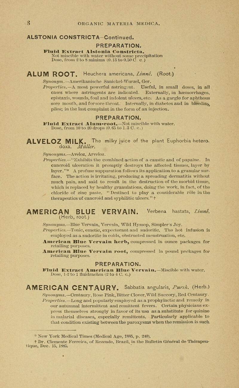 ALSTONIA CONSTRICTA-Continued. PREPARATION. Fluid Extract Alstonia Constricta. Not ruiscible with water without some precipitation Dose, from 2 to 8 minims (.0.13 to 0.50 C. c.) ALUM ROOT. Heuchera americana, Linne. (Root.) Synonym.—Amerikanische Sanickel-Wurzel, Ger. Properties.—A. most powerful astringent. Useful, in small doses, in all cases where astringents are indicated. Externally, in haemorrhages, epistaxis, wounds, foul and indolent ulcers, etc; As a gargle for aphthous sore mouth, and for sore throat. Internally, in diabetes and in bleeding piles; in the last complaint in the form of an injection. PREPARATION. Fluid Extract Alum-root.—Not miscible with water. Dose, from 10 to 20 drops (0. 65 to 1.3 C. c.) ALVELOZ MILK. The milky juice of the plant Euphorbia hetero, doxa. Milller. Synonyms.—Aveloz, Arveloz. Properties.—Exhibits the combined action of a caustic and of papaine. In cancroid ulceration it promptly destroys the affected tissues, layer by layer.* A profuse suppuration follows its application to a granular sur- face. The action is irritating, producing a spreading dermatitis without much pain, and said to result in the destruction of the morbid tissue, which is replaced by healths' granulations, doing the work, in fact, of the chloride of zinc paste.  Destined to play a considerable role in the therapeutics of cancroid and syphilitic ulcers. t AMERICAN BLUE VERVAIN. Verbena hastata, Linn'e. (Herb, root.) Synonyms.—Blue Ver-vain, Vervain, Wild Hyssop, Simpler s Joy. Properties.—Tonic, emetic, expectorant and sudorific. The hot infusion is employed as a sudorific in colds, obstructed menstruation, etc. American Blue Vervain herb, compressed in ounce packages for retailing purposes. American Blue Vervain root, compressed in pound packages for retailing purposes. PREPARATION. Eluid Extract American Blue Vervain.—Miscible with water. Dose, 1-2 to 1 fluidrachm (2 to 4 C. c.) AMERICAN CENTAURY. Sabbatia angularis, Pursh. (Herb.) Synonyms.—Centaury, Rose Pink, Bitter Clover,Wild Succory, Red Centaury. Properties.—Long and popularly eniplo\-ed as a prophylactic and remedy in our autumnal intermittent and remittent fevers. Certain physicians ex- press themselves strongly in favor of its use as a substitute for quinine in malarial diseases, especially remittents. Particularly applicable to that condition existing between the paroxysms when the remission is such * New York Medical Times (Medical Age, 1885, p. 240). t Dr. Clemente Ferreira, of Rezende, Brazil, in the Bulletin G<5n£ral de Th^rapeu- tique, Dec. 15, 1885.