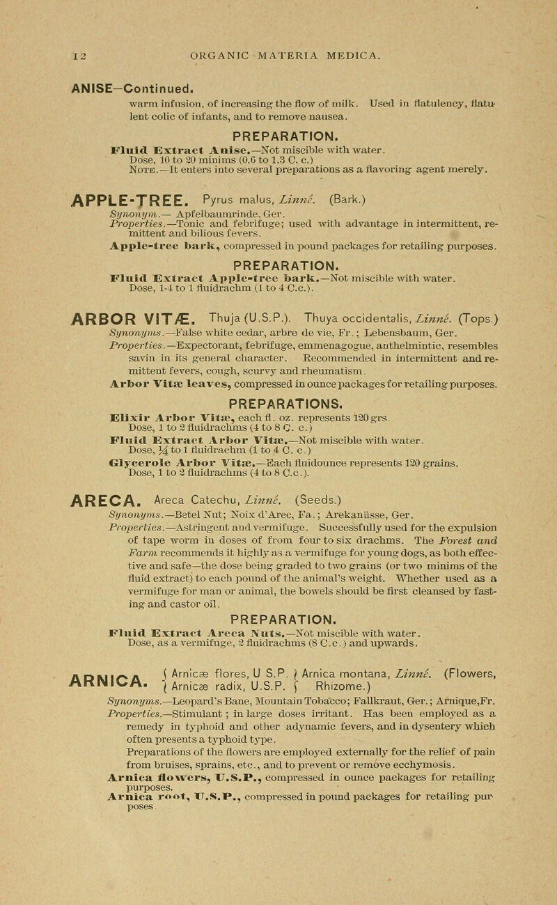 ANISE—Continued. warm infusion, of increasing the flow of milk. Used in flatulency, flati* lent colic of infants, and to remove nausea. PREPARATION. Fluid Extract Anise.—Not miscible with water. Dose, 10 to 20 minims (0.6 to 1.3 C. c.) Note.—It enters into several preparations as a flavoring agent merely. APPLE-TREE. Pyrus raalus, Linni. (Bark.) Synonym.— Apfelbaumrinde, Ger. Properties.—Tonic and febrifuge; used with advantage in intermittent, re- mittent and bilious fevers. Apple-tree bark, compressed in pound packages for retailing purposes. PREPARATION. Fluid Extract Apple-tree bark.—Not miscible with water. Dose, 1-4 to 1 fluidrachm (1 to 4 C.c). ARBOR VIT/E. Thuja (U.S.P.). Thuya occidentals, Linne. (Tops.) Synonyms.—False white cedar, arbre de vie, Fr.; Lebensbaum, Ger. Properties.—Expectorant, febrifuge, emmenagogue, anthelmintic, resembles savin in its general character. Recommended in intermittent and re- mittent fevers, cough, scurvy and rheumatism. Arbor Vita? leaves, compressed in ounce packages for retailing purposes. PREPARATIONS. Elixir Arbor Vitae, eachfl. oz. represents 120grs. Dose, 1 to 2 fluidrachms (.4 to 8 C. c.) Fluid Extract Arbor Vitae.—Not miscible with water. Dose, J4 to 1 fluidrachm (1 to 4 C. c.) Glycerole Arbor Vitae.—Each fluidounce represents 120 grains. Dose, 1 to 2 fluidrachms (4 to 8 C.c). ARECA. Areca Catechu, Linne. (Seeds.) Synonyms.—Betel Nut; Noix d'Arec, Fa.; Arekaniisse, Ger. Properties.—Astringent and vermifuge. Successfully used for the expidsion of tape worm in closes of from four to six drachms. The Forest and Farm recommends it highly as a vermifuge for young dogs, as both effec- tive and safe—the dose being graded to two grains (or two minims of the fluid extract) to each pound of the animal's weight. Whether used as a vermifuge for man or animal, the bowels should be first cleansed by fast- ing and castor oil. PREPARATION. Fluid Extract Areca Nuts.—Not miscible with water. Dose, as a vermifuge, 2 fluidrachms (S C.c.) and upwards. ADWirA ^ Arnicae flores, U S.P. ) Arnica montana, Linne. (Flowers, AKINIUA. j Arnicae radix, U.S.P. | Rhizome.) Synonyms.—Leopard's Bane, Mountain Tobacco; Fallkraut, Ger.; Arnique,Fr. Properties.—Stimulant; in large doses irritant. Has been employed as a remedy in typhoid and other adynamic fevers, and in dysentery which often presents a typhoid type. Preparations of the flowers are employed externally for the relief of pain from bruises, sprains, etc., and to prevent or remove ecchymosis. Arnica flowers, U.S.F., compressed in ounce packages for retailing purposes. Arnica root, U.S.I*., compressed in pound packages for retailing pur- poses .