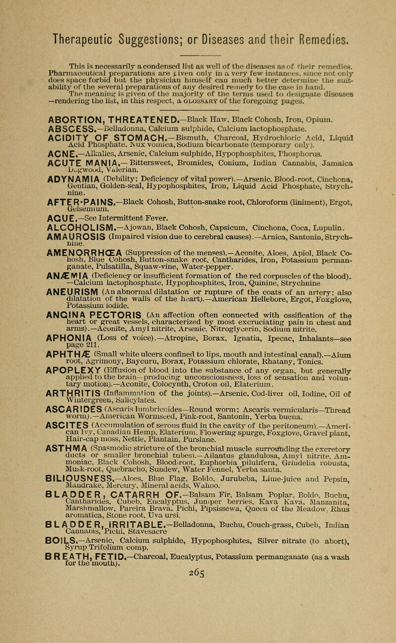 Therapeutic Suggestions; or Diseases and their Remedies. This is necessarily acondensed list as well of the diseases as of their remedies. Pharmaceutical preparations are £iven only in a very few instances, since not only does space forbid but the physician himself can much better determine Hie suit- ability of the several preparations of any desired remedy to the case in hand. The meaning is given of the majority of the terms used to designate diseases —rendering the list, in this respect, a glossary of the foregoing pages. ABORTION, THREATENED.—Black Haw, Black Cohosh, Iron, Opium. ABSCESS.—Belladonna, Calcium sulphide, Calcium lactophosphate. ACIDITY OF STOMACH.—Bismuth, Charcoal, Hydrochloric Acid, Liquid Acid Phosphate, IS ux vomica, Sodium bicarbonate (temporary only;. ACNE.—Alkalies, Arsenic, Calcium sulphide, Hypophosphites, rhosphorus. ACUTE MANIA.—Bittersweet, Bromides, Conium, Indian Cannabis, Jamaica Dogwood, Valerian. ADYNAMIA (Debility; Deficiency of vital power).—Arsenic, Blood-root, Cinchona, Gentian, Golden-seal, Hypophosphites, Iron, Liquid Acid Phosphate, Strych- nine. AFTER-PAINS.—Black Cohosh, Button-snake root, Chloroform (liniment), Ergot, Gelsemium. AGUE .—See Intermittent Fever. ALCOHOLISM.—Ajowan, Black Cohosh, Capsicum, Cinchona, Coca, Lupulin. AMAUROSIS (Impaired vision due to cerebral causes). —Arnica, Santonin, Strych- nine. AMENORRHCEA (Suppression of the menses).—Aconite, Aloes, Apiol, Black Co- hosh, Blue Cohosh, Button-snake root, Cantharides, Iron, Potassium perman- ganate, Pulsatilla, Squaw-vine, Water-pepper. AN/E W | A (Deficiency or insufficient formation of the red corpuscles of the blood). —Calcium lactophosphate, Hypophosphites, Iron, Quinine, Strychnine ANEURISM (An abnormal dilatation or rupture of the coats of an artery: also dilatation of the walls of the heart).—American Hellebore, Ergot, Foxglove, Potassium iodide. ANGINA PECTORIS (An affection often connected with ossification of the heart or great vessels, characterized by most excruciating pain in chest and arms).—Aconite, Amyl nitrite. Arsenic, Nitroglycerin, Sodium nitrite. APHONIA (Loss of voice).—Atropine, Borax, Ignatia, Ipecac, Inhalants—see page 211. APHTH/C (Small white ulcers confined to lips, mouth and intestinal canal).—Alum root, Agrimony, Baycuru, Borax, Potassium chlorate, Rhatany, Tonics. APOPLEXY (Effusionof blood into the substance of any organ, but generally applied to the brain—producing unconsciousness, loss of sensation and volun- tary motion).—Aconite, Colocynth, Croton oil, Elaterium. ARTHRITIS (Inflammation of the joints).—Arsenic, Cod-livei oil, Iodine, Oil of Wintergreen, Salicylates. ASCARIDES (Ascaris lumbriccides—Pound worm; Ascaris vermicularis—Thread worm).—American Wormsted, Pink-root, Santonin, Yerba buena. ASCITES (Accumulation of serous fluid in the cavity of the peritoneum).—Ameri- can Ivy, Canadian Hemp, Elaterium. Flowering spurge, Foxglove, Gravel plant, Hair-cap moss, Nettle, Plantain, Purslane. AST H M A (Spasmodic stricture of the bronchial muscle surrounding the excretory ducts or smaller bronchial tubes).—Ailantus glaudulosa, Amyl nitrite, Am- moniac, Black Cohosh, Blood-root, Euphorbia piluhfera, Grindelia robusta, Mutk-root, Quebracho, Sundew, Water Fennel, Yerba santa. BILIOUSNESS.—Aloes, Bine Flag, Boldo, Jurubeba, Lime-juice and Pepsin, Mandrake, Mercury, Mineral acids, Wahoo. BLADDER, CATARRH OF.—Balsam Fir, Balsam Poplar, Boldo, Buchu, Cantharides, Cubeb, Eucalyptus, Juniper berries, Kava Kava, Manzanita, Marshmallow, Pareira Brava. Pichi, Pipsissewa, Queen of the Meadow. Rhus aromatica, Stone root, Uva ursi. BLADDER, IRRITABLE .—Belladonna, Buchu, Couch-grass, Cubeb, Indian Cannaois, Pichi, Stavesacre BOILS.—Arsenic, Calcium sulphide, Hypophosphites, Silver nitrate (to abort), Syrup Trifolium comp. BREATH, FETID.—Charcoal, Eucalyptus, Potassium permanganate (as a wash for the mouth).