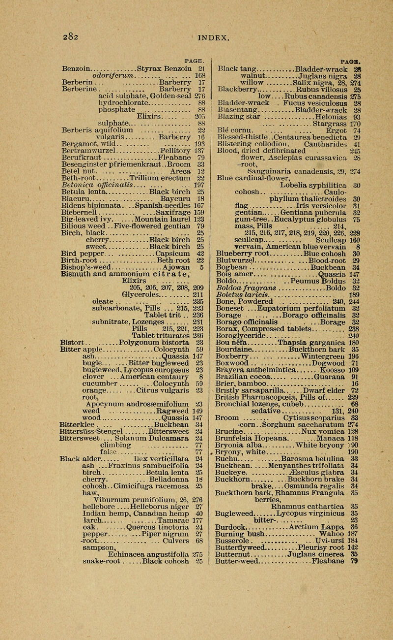 PAGE. Benzoin Styrax Benzoin 21 odoriferum 168 Berberin ... Barberry 17 Berberine Barberry 17 acid sulphate, Golden-seal 276 hydrochlorate 88 phosphate 88 Elixirs 205 sulphate... 88 Berberis aquifolium 22 vulgaris Barberry 16 Bergamot, wild 193 Bertramwurzel Pellitory 137 Berufkraut Fleabane 79 Besenginster pfriemenkraut.. Broom 33 Betel nut Areca 12 Beth-root Trillium erectum 22 Betonica officinalis ... 197 Betula lenta Black birch 25 Biacuru Baycuru 18 Bidensbipinnata.. ..Spanish-needles 167 Biebernell Saxifrage 159 Big-leaved ivy Mountain laurel 123 Bilious weed .. Five-flowered gentian 79 Birch, black 25 cherry Black birch 25 sweet .. Black birch 25 Bird pepper Capsicum 42 Birth-root Beth root 22 Bishop's-weed Ajowan 5 Bismuth and ammonium citrate, Elixirs 205, 206, 207, 208, 209 Glyceroles 211 oleate 235 subcarbonate, Pills ... 215, 223 Tablet trit.. 236 subnitrate, Lozenges 231 Pills . 215,221, 223 Tablet triturates 236 Bistort Polygonum bistorta 23 Bitter apple Colocynth 59 ash Quassia 147 bugle Bitter bugleweed 23 bugle weed, Lycopus europaeus 23 clover ... American centaury 8 cucumber Colocynth 59 orange Citrus vulgaris 23 root, Apocynum androssemifolium 23 weed Ragweed 149 wood Quassia 147 Bitterklee . ... Buckbean 34 Bittersiiss-Stengel Bittersweet 24 Bittersweet — Solanum Dulcamara 24 climbing 77 false 77 Black alder Ilex verticillata 24 ash ...Fraxinus sambucifolia 24 birch Betula lenta 25 cherry. Belladonna 18 cohosh.. Cimicifuga racemosa 25 haw, Viburnum prunifolium, 26, 276 hellebore Helleborus niger 27 Indian hemp, Canadian hemp 40 larch Tamarac 177 oak Quercus tinctoria 24 pepper —Piper nigrum 27 -root Culvers 68 Sampson, Echinacea angustifolia 275 snake-root Black cohosh 25 PAGB. Black tang Bladder-wrack 28 walnut Juglans nigra 28 willow Salix nigra, 28, 274 Blackberry Rubus villosus 25 low—Rubus canadensis 275 Bladder-wrack . Fucus vesiculosus 28 ! Blasentang Bladder-wrack 28 Blazing star Helonias 93 Stargrass 170 Bid cornu Ergot 74 Blessed-thistle.. Centaurea benedicta 29 Blistering collodion. . Cantharides 41 Blood, dried defibrinated 245 flower, Asclepias curassavica 28 -root, Kanguinaria canadensis, 29, 274 Blue cardinal-flower. Lobelia syphilitica 30 cohosh Caulo- phyllum thalictroides 30 flag Iris versicolor 31 gentian Gentiana puberula 32 gum-tree..Eucalyptus globulus 75 mass, Pills 214, 215, 216, 217, 218, 219, 220, 226, 228 scullcap Scullcap 160 yervain, American blue vervain 8 Blueberry root Blue cohosh 30 Blutwurzel Blood-root 29 Bogbean .' Buckbean 34 Bois amer Quassia 147 Boldo Peumus Boldus 32 Boldoa fragrans Boldo 32 Boletus laricis . 189 Bone, Powdered 240, 244 Boneset ...Eupatorium perfoliatum 32 Borage Borago officinalis 32 Borago officinalis Borage 32 Borax, Compressed tablets 238 Boroglyceride.. 240 Bou nefa Thapsia garganica 180 Bourdaine Buckthorn bark 35 Boxberry Wintergreen 196 Boxwood Dogwood 71 Brayera anthelmintica Koosso 109 Brazilian cocoa Guarana 91 Brier, bamboo 16 Bristly sarsaparilla Dwarf elder 72 British Pharmacopoeia, Pills of 229 Bronchial lozenge, cubeb 68 sedative 131, 240 Broom Cytisus scoparius 33 -corn.. Sorghum saccharatum 274 Brucine Nux vomica 128 Brunfelsia Hopeana Manaca 118 Bryonia alba White bryony ] 90 , Bryony, white .. 190 Buchu Barosma betulina 33 Buckbean Menyanthes trifoliata 34 Buckeye ^aSsculus glabra 34 Buckhorn Buckhorn brake 34 brake Osmunda regalis 34 Buckthorn bark, Rhamnus Frangula 35 berries, Rhamnus cathartica 35 Bugleweed Lycopus virginicus 35 bitter- 23 Burdock Arctium Lappa 36 Burning bush Wahoo 187 Busserole Uvi-ursi 184 Butterfly weed Pleurisy root 142 Butternut Juglans cinerea 35 Butter-weed Fleabane 79