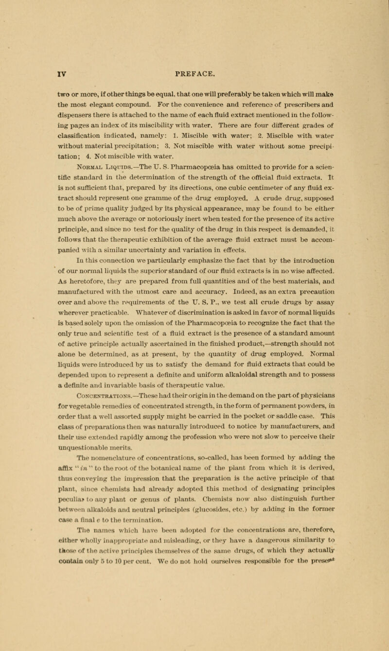 two or more, if other things be equal, that one will preferably be taken which will make the most elegant compound. For the convenience and reference of prescribers and dispensers there is attached to the name of each fluid extract mentioned in the follow- ing pages an index of its miscibility with water. There are four different grades of classification indicated, namely: 1. Miscible with water; 2. Miscible with water without material precipitation; 3. Not miscible with water without some precipi- tation; 4. Not miscible with water. Normal Liquids.—The U. S- Pharmacopoeia has omitted to provide for a scien- tific standard in the determination of the strength of the official fluid extracts. It is not sufficient that, prepared by its directions, one cubic centimeter of any fluid ex- tract should represent one gramme of the drug employed. A crude drug, supposed to be of prime quality judged by its physical appearance, may be found to be either much above the average or notoriously inert when tested for the presence of its active principle, and since no test for the quality of the drug in this respect is demanded, it follows that the therapeutic exhibition of the average fluid extract must be accom- panied with a similar uncertainty and variation in effects. In this connection we particularly emphasize the fact that by the introduction of our normal liquids the superior standard of our fluid extracts is in no wise affected. As heretofore, they are prepared from full quantities and of the best materials, and manufactured with the utmost care and accuracy. Indeed, as an extra precaution over and above the requirements of the U. S. P., we test all crude drugs by assay wherever practicable. Whatever of discrimination is asked in favor of normal liquids is based solely upon the omission of the Pharmacopoeia to recognize the fact that the only true and scientific test of a fluid extract is the presence of a standard amount of active principle actually ascertained in the finished product,—strength should not alone be determined, as at present, by the quantity of drug employed. Normal liquids were introduced by us to satisfy the demand for fluid extracts that could be depended upon to represent a definite and uniform alkaloidal strength and to possess a definite and invariable basis of therapeutic value. Concentrations.—These had their origin in the demand on the part of physicians for vegetable remedies of concentrated strength, in the form of permanent powders, in order that a well assorted supply might be carried in the pocket or saddle case. This class of preparations then was naturally introduced to notice by manufacturers, and their use extended rapidly among the profession who were not slow to perceive their unquestionable merits. The nomenclature of concentrations, so-called, has been formed by adding the affix i'n to the root of the botanical name of the plant from which it is derived, thus conveying the impression that the preparation is the active principle of that plant, since chemists had already adopted this method of designating principles peculiar to any plant or genus of plants. Chemists now also distinguish further between alkaloids and neutral principles (glucosides, etc.) by adding in the former case a final e to the termination. The names which have I a adopted for die concentrations are, therefore, either wholly Inappropriate and misleading, or they have a dangerous similarity to those of the active principles themselves of the same drugs, of which they actually contain only 5t0 10 per cent. We do not hold ourselves responsible for the preset*