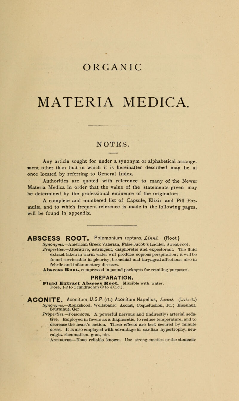 MATERIA MEDICA NOTES. Any article sought for under a synonym or alphabetical arrange- ment other than that in which it is hereinafter described may be at once located by referring to General Index. Authorities are quoted with reference to many of the Newer Materia Medica in order that the value of the statements given may be determined by the professional eminence of the originators. A complete and numbered list of Capsule, Elixir and Pill For- mulae, and to which frequent reference is made in the following pages, will be found in appendix. ABSCESS ROOT. Polemonium reptans, Linne. (Root) Synonyms.—American Greek Valerian, False Jacob's Ladder, Sweat-root. Properties.—Alterative, astringent, diaphoretic and expectorant. The fluid extract taken in warm water will produce copious perspiration; it will be found serviceable in pleurisy, bronchial and laryngeal affections, also in febrile and inflammatory diseases. Abscess Root, compressed in pound packages for retailing purposes. PREPARATION. Fluid Extract Abscess Root. Miscible with water. Dose, 1-2 to 1 fluidrachm (2 to 4 C.c). ACONITE. Aconitum,U.$,P.(rt.) Aconitum Napellus, Linne. (Lvs: rt.) Synonyms.— Monkshood, Wolfsbane; Aconit, Coqueluchon, Fr.; Eisenhut, Sturmhut, Ger. Properties.— Poisonous. A powerful nervous and (indirectly) arterial seda- tive. Employed in fevers as a diaphoretic, to reduce temperature, and to decrease the hearfs action. These effects are best secured by minute doses. It is also employed with advantage in cardiac hypertrophy, neu- ralgia, rheumatism, gout, etc. Antidotes—None reliable known. Use strong emetics or the stomach-