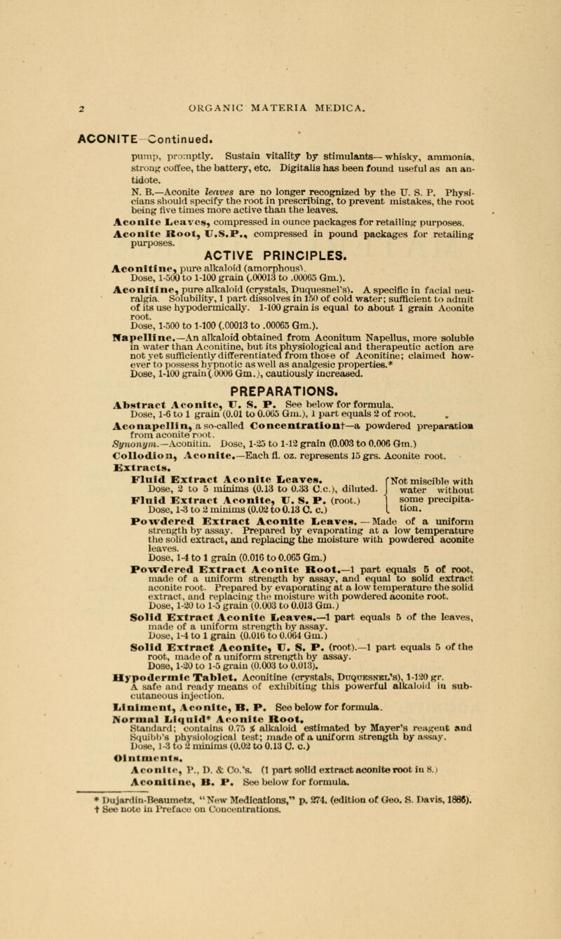 ACONITE Continued. pump, promptly. Sustain vitality by stimulants—whisky, ammonia, strong coffee, the battery, etc. Digitalis has been found useful as an an- tidote. N. B.—Aconite leaves are no longer recognized by the U. S. P. Physi- cians should specify the root in prescribing, to prevent mistakes, the root being five times more active than the leaves. Aconite Leaves, compressed in ounce packages for retailing purposes. Aconite Root, TJ.S.P., compressed in pound packages for retailing purposes. ACTIVE PRINCIPLES. Aconitine, pure alkaloid (amorphousV Dose, 1-500 to 1-100 grain (.00013 to .00065 Gm.). Aconitine, pure alkaloid (crystals, DuquesneVs). A specific in facial neu- ralgia. Solubility, 1 part dissolves in 150 of cold water; sufficient to admit of its use hypodermically. 1-100 grain is equal to about 1 grain Aconite root. Dose, 1-500 to 1-100 (.00013 to .00065 Gm.). If apelline.—An alkaloid obtained from Aconitum Napellus, more soluble in water than Aconitine, but its physiological and therapeutic action are not yet sufficiently differentiated from those of Aconitine; claimed how- ever to possess hypnotic as well as analgesic properties.* Dose, 1-100 grain(.0006 Gm.), cautiously increased. PREPARATIONS. Abstract Aconite, TJ. S. P. See below for formula. Dose, 1-6 to 1 grain (0.01 to 0.065 Gm.), 1 part equals 2 of root. Aconapellin, a so-called Concentration!—a powdered preparation from aconite root. Synonym.—Aconitin. Dose, 1-25 to 1-12 grain (0.003 to 0.006 Gm.) Collodion, Aconite.—Each fl. oz. represents 15grs. Aconite root. Extracts. Fluid Extract Aconite Leaves. fNotmiscible with Dose, 2 to 5 minims (0.13 to 0.33 C.c), diluted. J water without Fluid Extract Aconite, TJ. S. P. (root.) some precipita- Dose, 1-3 to 2 minims (0.02 to0.13 C. c.) I tion. Powdered Extract Aconite Leaves. — Made of a uniform strength by assay. Prepared by evaporating at a low temperature the solid extract, and replacing the moisture with powdered aconite leaves. Dose, 1-4 to 1 grain (0.016 to 0.065 Gm.) Powdered Extract Aconite Root.—1 part equals 5 of root, made of a uniform strength by assay, and equal to solid extract aconite root. Prepared by evaporating at a low temperature the solid extract, and replacing the moisture with powdered aconite root. Dose, 1-20 to 1-5 grain (0.003 to 0.013 Gm.) Solid Extract Aconite Leaves.—1 part equals 5 of the leaves, made of a uniform strength by assay. Dose, 1-4 to 1 grain (0.016 to 0.064 Gm.) Solid Extract Aconite, TJ. S. P. (root).—1 part equals 5 of the root, made of a uniform strength by assay. Dose, 1-20 to 1-5 grain (0.003 to 0.013). Hypodermic Tablet. Aconitine (crystals, Duquesnei/s), 1-120 gr. A safe and ready means of exhibiting this powerful alkaloid in sub- cutaneous injection. Iiinlment, Aconite, B. P. See below for formula. Normal Liquid* Aconite Root. Standard; contains 0.75 % alkaloid estimated by Mayer's reagent and Squibb's physiological test; made of a uniform strength by assay. Dose, 1-3 to 2 minims (0.02 to 0.13 C. C.) OintmentM. Aconite, P., D. & Co/s. (1 part solid extract aconite root In 8.) Aconitine, B. P. See below for formula. * Dujardin-BeaumetT:, New Medications, p. 274. (edition of Geo. S. Davis, 1886). i See note in Preface on Concentrations.