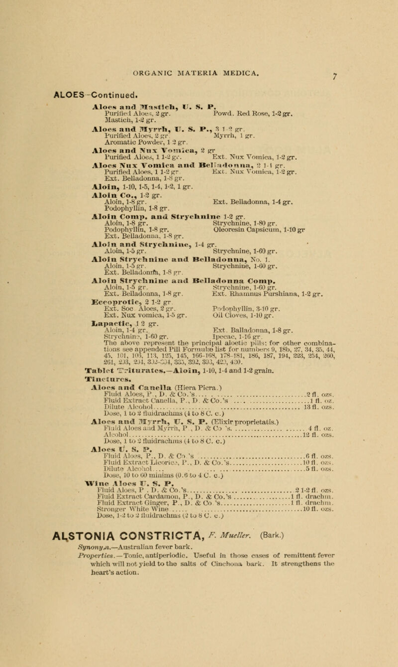 ALOES-Continued. Aloes and Mastich, IT. S. P. Purified Aloes. 2gr. Powd. Red Rose, 1-2 gr. Mastich, 1-2 gr. Aloes and Myrrh, U. S. P., 3 1-2 gr. Purified Aloes, 2gr. Myrrh, 1 gr. Aromatic Powder, 1 2 gr. Aloes and Nnx Vomica, 2 gr Purified Aloes, 11-2gr. Ext. Nux Vomica, 1-2 gr. Aloes Nux Vomica and Belladonna, 2 11 gr. Purified Aloes, 1 1-2 gr Ext. Nux Vomica, 1-2 gr. Ext. Belladonna, 1-8 gr. Aloin, 1-10, 1-5,1-4,1-2, 1 gr. Aloin Co., 1-2 gr. Aloin, 1-8 gr. Ext. Belladonna, 1-4 gr. Podophyllin, 1-8 gr. Aloin Comp, and Strychnine 1-2 gr. Aloin, 1-8 gr. Strychnine, 1-80 gr. Podophyllin, 1-8 gr. Oleoresin Capsicum, 1-10 gr Ext. Belladonna, 1-8 gr. Aloin and Strychnine, 1-4 gr. Aloin, 1-5 gr. Strychnine, 1-60 gr. Aloin Strychnine and Belladonna, No. 1. Aloin, 1-5 gr. Strychnine, 1-60 gr. Ext. Belladonrfa, 1-8 gr. Aloin Strychnine and Belladonna Comp, Aloin, 1-5 gr. Strychnine, 1-60 gr. Ext. Belladonna, 1-8 gr. Ext. Rhamnus Purshiana, 1-2 gr. Eccoprotic, 2 1-2 gr Ext. Soc Aloes, 2 gr. Podophyllin, 3-10 gr. Ext. Nux vomica, 1-5 gr. Oil Cloves, 1-10 gr. Iiapactic, 1 2 gr. Aloin, 1-4 gr. Ext. Balladonna, 1-8gr. Strychnine, 1-60 gr. Ipecac, 1-16 gr. The above represent the principal aloetic piils; for other combina- tions see appended Pill Formulae list for numbers 9, 18b, 27, 34, 35, 44, 45. 101, 108, 113, 125, 145, 166-168, 178-181, 186, 187, 194, 223, 254, 260, 261, 2J3, 294, 3D2-C04, 335, 392, 393,'423, 430. Tablet Triturates.—Aloin, 1-10,1-4 and 1-2 grain. Tinctures. Aloes and Canella (HieraPicra.) Fluid Aloes, P., D. &Co/s 2fl.ozs. Fluid Extract Canella, P., D. fcCo/s 1 fl. oz. Dilute Alcohol 13 fl. ozs. Dose, 1 to 2 fiuidrachms (4 to 8 C. c.) Aloes and Myrrh, U. S. P. (Elixir proprietatis.) Fluid Aloes and Myrrh, P.,D. &Co 's 4fl. oz. Alcohol 13 fl. ozs. Dose, 1 to 2 fiuidrachms (4 to 8 C. c.) Aloes V. S. IP. Fluid Aloes, P., D. & Co.\s 6fl. ozs. Fluid Extract Licorice, P., D. & Co.s 10 fl. ozs. Dilute Alcohol —5fl. ozs. Dose, 10 to 60 minims (0.6 to 4 C. c.) Wine Aloes IT. S. P. Fluid Aloes, P . D. &Co.,s 2 1-2A. ozs. Fluid Extract Cardamon, P., D. & Co.'s 1 fl. drachm. Fluid Extract Ginger, P., D. & Co.'s 1 fl. drachm. Stronger White Wine 10 fl. ozs. Dose, 1-2 to 2 fiuidrachms (2 to 8 C. c.) A^STONIA CONSTRICTA, F-Mueller. (Bark) Synony,n.—Australian fever bark. Properties. — Tonic, antiperiodic. Useful in those cases of remittent fever which will not yield to the salts of Cinchona bark. It strengthens the heart's action.