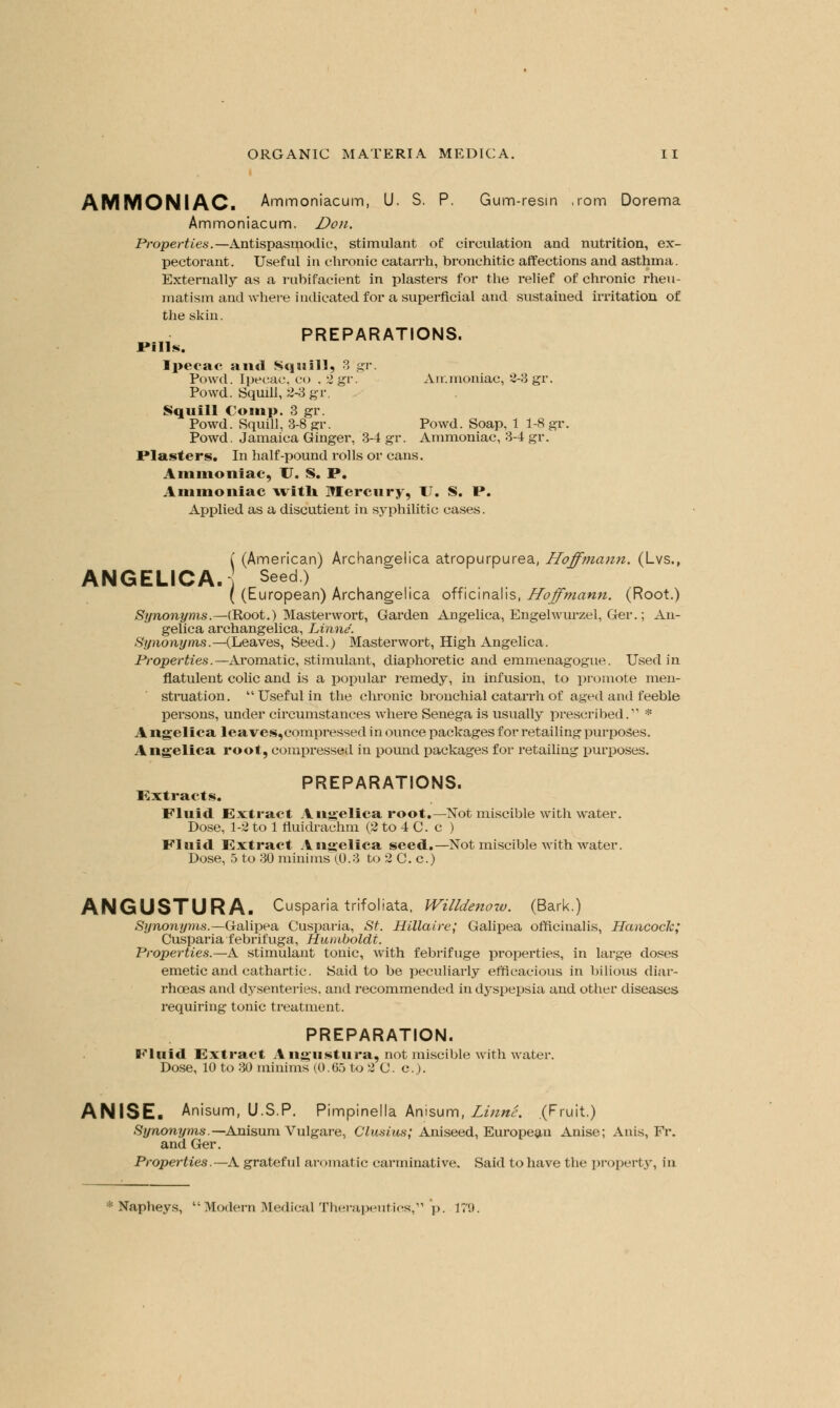 AMMONIAC. Ammoniacum, U. S. P. Gum-resin ,rom Dorema Ammoniacum. Don. Properties.— Antispasmodic, stimulant of circulation and nutrition, ex- pectorant. Useful in chronic catarrh, bronchitic affections and asthma. Externally as a rubifacient in plasters for the relief of chronic rheu- matism and where indicated for a superficial and sustained irritation of the skin. PREPARATIONS. rnis. Ipecac and Squill, 3 gr. Powd. Ipecac, CO . 2gv. Ammoniac, 2-3 gr. Powd. Squill, 2-3 gr. Squill Comp. 3 gr. Powd. Squill, 3-8 gr. Powd. Soap, 1 1-8 gr. Powd. Jamaica Ginger, 3-4 gr. Ammoniac, 3-4 gr. Piasters. In half-pound rolls or cans. Ammoniac, TJ. S. P. Ammoniac with, Mercury, TJ. S. P. Applied as a discutient in syphilitic cases. ( (American) Archangelica atropurpurea, Hoffmann. (Lvs., ANGELICA. Seed) ( (European) Archangelica officinalis, Hoffmann. (Root.) Synonyms.—(Root.) Masterwort, Garden Angelica, Engehvurzel, Ger.; An- gelica archangelica, Linne. Synonyms.—(Leaves, Seed.) Masterwort, High Angelica. Properties.—Aromatic, stimulant, diaphoretic and emmenagogue. Used in flatulent colic and is a popular remedy, in infusion, to promote men- struation. Useful in the chronic bronchial catarrh of aged and feeble persons, under circumstances where Senega is usually prescribed. * A ngelica leaves,compressed in ounce packages for retailing purposes. Angelica root, compressed in pound packages for retailing purposes. PREPARATIONS. Extracts. Fluid Extract Angelica root.—Not miscible with water. Dose, 1-2 to 1 fluidrachm (2 to 4 C. c ) Fluid Extract Angelica seed.—Not miscible with water. Dose, 5 to 30 minims (,0.3 to 2 C. c.) ANGUSTURA. Cusparia trifoliata, Willdenow. (Bark.) Synonyms.—Galipea Cusparia, St. Hillaire; Galipea officinalis, Hancock; Cusparia febrifuga, Humboldt. Properties.—A stimulant tonic, with febrifuge properties, in large doses emetic and cathartic. Said to be peculiarly efficacious in bilious diar- rhoeas and dysenteries, and recommended in dyspepsia and other diseases requiring tonic treatment. PREPARATION. Fluid Extract A ngustura, not miscible with water. Dose, 10 to 30 minims (0.65 to 2 C. c). ANISE. Anisum, U.S.P. Pimpinella Anisum, Linne. (Fruit.) Synonyms.—Anisum Vulgare, Clusius; Aniseed, European Anise; Anis, Fr. and Ger. Properties.—A grateful aromatic carminative. Said to have the property, in * Napheys, Modern Medical Therapeutics, p. 17!).