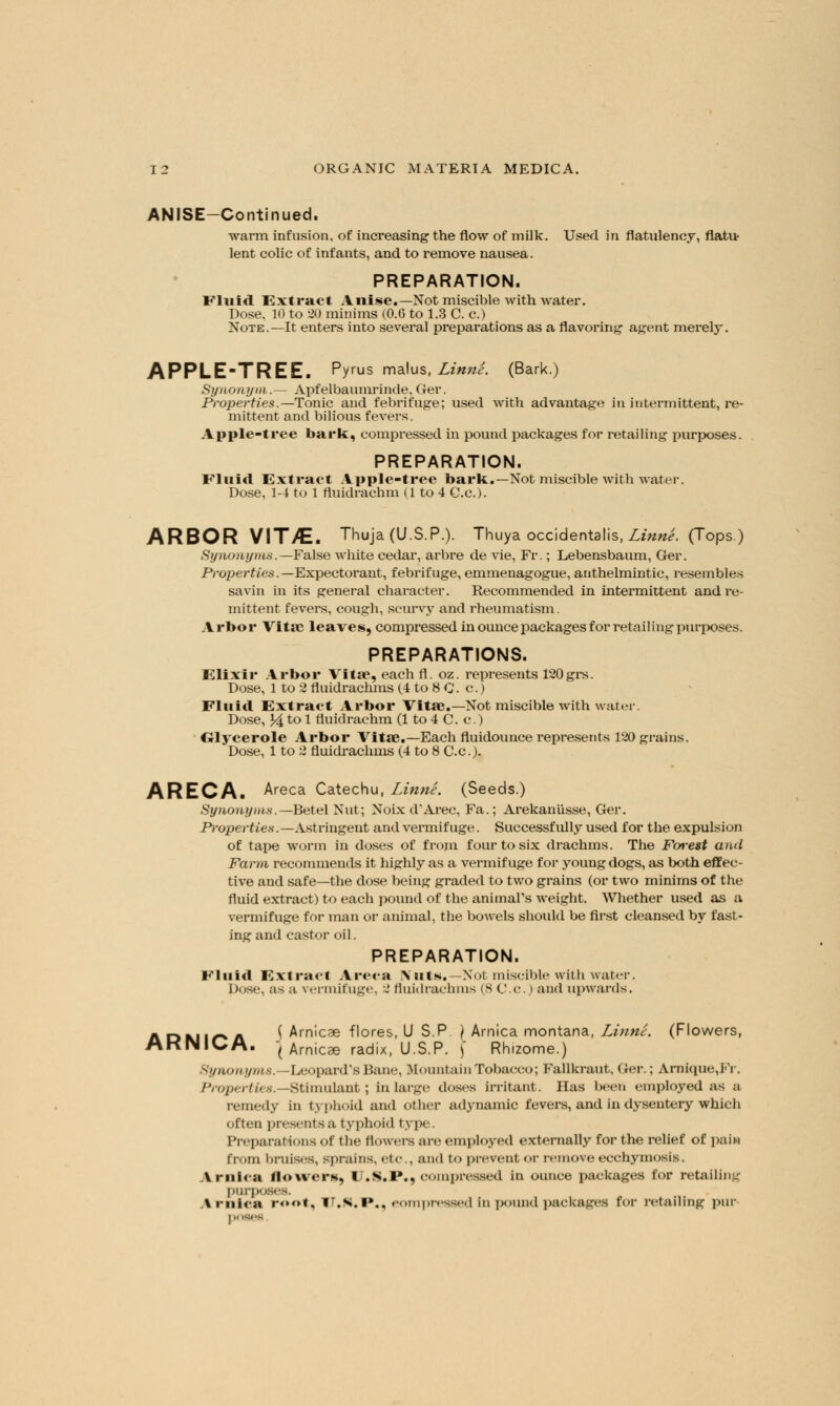 ANISE-Continued. warm infusion, of increasing the flow of milk. Used in flatulency, flatit lent colic of infants, and to remove nausea. PREPARATION. Eluid Extract Anise.—Not miscible with water. Dose. 10 to 20 minims (0.6 to 1.3 C. c.) Note.—It enters into several preparations as a flavoring agent merely. APPLE-TREE. Pyus malus, Linni. (Bark.) Synonym,.— Apfelbaumrinde, Ger. Properties.—Tonic and febrifuge; used with advantage in intermittent, re- mittent and bilious fevers. Apple-tree bark, compressed in pound packages for retailing purposes. PREPARATION. Fluid Extract Apple-tree bark.—Not miscible with water. Dose, 1-4 to 1 fluidrachm (1 to 4 C.c). ARBOR VIT/E. Thuja (U.S.P.). Thuya occidentalis, Linne. (Tops.) Synonyms.—False white cedar, arbre de vie, Fr.; Lebensbaum, Ger. Properties.— Expectorant, febrifuge, emmenagogue, anthelmintic, resembles savin in its general chai'acter. Recommended in intermittent and re- mittent fevers, cough, scurvy and rheumatism. Arbor Vita? leaves, compressed in ounce packages for retailing purposes. PREPARATIONS. Elixir Arbor Vita, eachfl. oz. represents 120grs. Dose, 1 to 2 fluidrachms (4 to 8 C. c.) Fluid Extract Arbor Vita.—Not miscible with water. Dose, J4 to 1 fluidrachm (1 to 4 C. c.) Glycerole Arbor Vita.—Each fluidounce represents 120 grains. Dose, 1 to 2 fluidrachms (4 to 8 C.c). ARECA. Areca Catechu, Linne. (Seeds.) Synonyms.—Betel Nut; Noix d'Arec, Fa.; Arekani'isse, Ger. Properties.—Astringent and vermifuge. Successfully used for the expulsion of tape worm in doses of from four to six drachms. The Forest and Farm recommends it highly as a vermifuge for young dogs, as both effec- tive and safe—the dose being graded to two grains (or two minims of the fluid extract) to each pound of the animal's weight. Whether used as a vermifuge for man or animal, the bowels shoidd be first cleansed by fast- ing and castor oil. PREPARATION. Fluid Extract Areea Nuts*—Not miscible with water. Dose, as a vermifuge, 2 fluidrachms (8 C.c.) and upwards. ADMir* A i Arnicae flores, U S.P ) Arnica montana, Linne. (Flowers, AKNICA. J Arnicae radix, U.S.P. ) Rhizome.) Synonym*. -Leopard'sBane, Mountain Tobacco; Fallkraut, Ger.; Arnique,Fr. Properties.—Stimulant; in large doses irritant. Has been employed as a remedy in typhoid and other adynamic fevers, and in dysentery which often presents a typhoid type. Preparations of the flowers are employed externally for the relief of pain from bruises, sprains, etc., and t<> prevenl <t remove ecchymosls. Arnica flowers, I .s.i»., compressed in ounce packages for retailing purp Arnica ro<»t. iT.s.i*., eompressed In pound packages for retailing pur