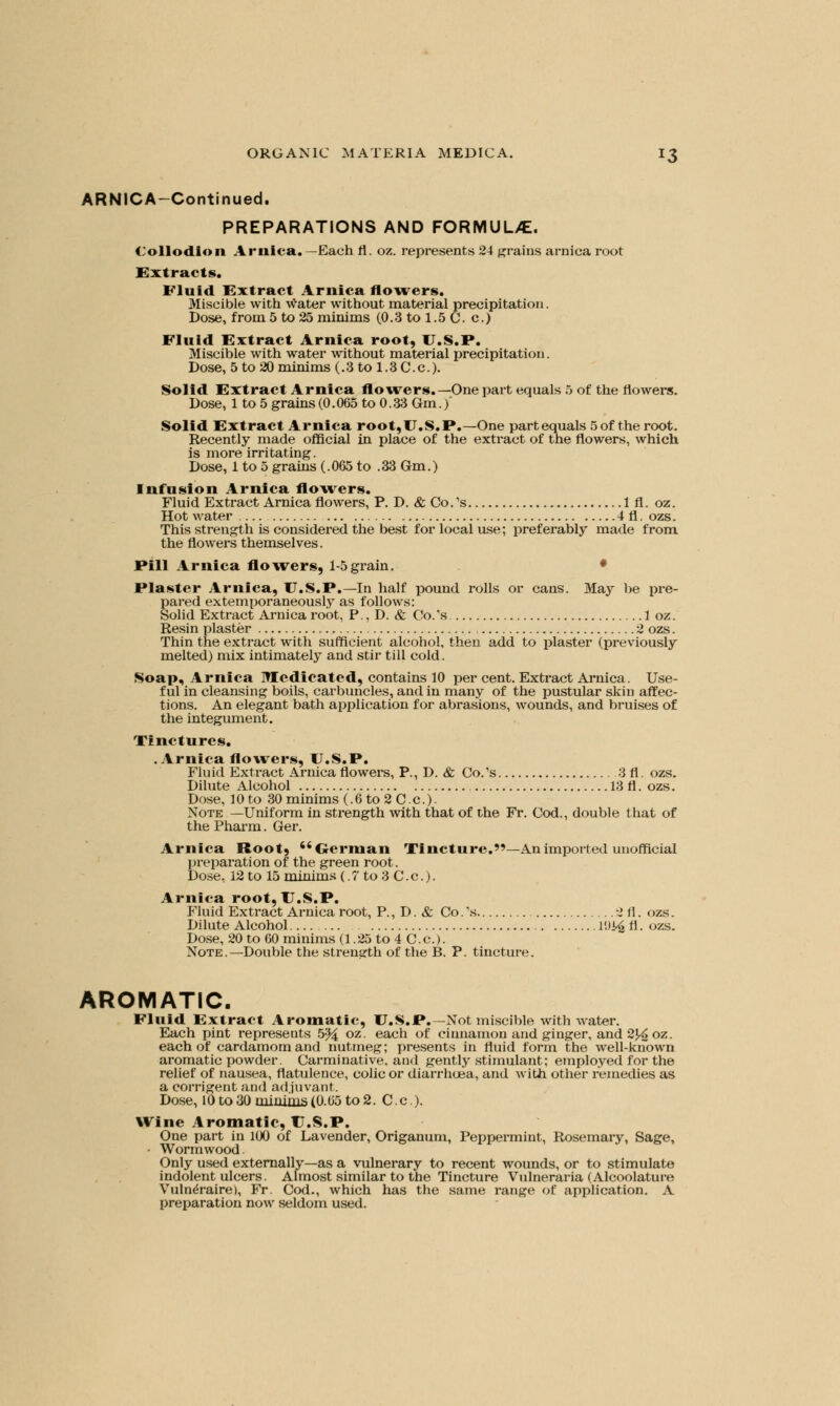 ARNICA-Continued. PREPARATIONS AND FORMUUE. < ollodioii Arnica.— Each fl. oz. represents 24 grains arnica root Extracts. Fluid Extract Arnica flowers. Miscible with water without material precipitation. Dose, from 5 to 25 minims (0.3 to 1.5 C. c.) Fluid Extract Arnica root, U.S.P. Miscible with water without material precipitation. Dose, 5 to 20 minims (.3 to 1.3 C.c). Solid Extract Arnica flowers.—One part equals 5 of the flowers. Dose, 1 to 5 grains (0.065 to 0.33 Gm.) Solid Extract Arnica root,U.S.P.—One part equals 5 of the root. Recently made official in place of the extract of the flowers, which is more irritating. Dose, 1 to 5 grains (.065 to .33 Gm.) Infusion Arnica flowers. Fluid Extract Arnica flowers, P. D. & Co.'s 1 fl. oz. Hot water 4 fl. ozs. This strength is considered the best for local use; preferably made from, the flowers themselves. Fill Arnica flowers, 1-5 grain. • Plaster Arnica, U.S.P.—In half pound rolls or cans. May be pre- pared extemporaneously as follows: Solid Extract Arnica root, P., D. & Co.'s 1 oz. Resin plaster 2 ozs. Thin the extract with sufficient alcohol, then add to plaster (previously melted) mix intimately and stir till cold. Soap, Arnica Medicated, contains 10 per cent. Extract Arnica. Use- ful in cleansing boils, carbuncles, and in many of the pustular skin affec- tions. An elegant bath application for abrasions, wounds, and bruises of the integument. Tinctures. .Arnica flowers, U.S.P. Fluid Extract Arnica flowers, P., D. & Co.'s 3 fl. ozs. Dilute Alcohol 13 fl. ozs. Dose, 10 to 30 minims (.6 to 2 C.c). Note —Uniform in strength with that of the Fr. Cod., double that of the Pharm. Ger. Arnica Root, German Tincture.—An imported unofficial preparation of the green root. Dose, 12 to 15 minims (. 7 to 3 C. c.). Arnica root, U.S.P. Fluid Extract Arnica root, P., D. & Co.\s 2 fl. ozs. Dilute Alcohol l'J^fl. ozs. Dose, 20 to 60 minims (1.25 to 4 C.c). Note.—Double the strength of the B. P. tincture. AROMATIC. Fluid Extract Aromatic, U.S.P.—Not miscible with water. Each pint represents 5-% oz. each of cinnamon and ginger, and 2J^ oz. each of cardamom and nutmeg; presents in fluid form the well-known aromatic powder. Carminative, and gently stimulant; employed for the relief of nausea, flatulence, colic or diarrhoea, and with other remedies as a corrigent and adjuvant. Dose, 10to30minims(0.05to2. C.c). Wine Aromatic, U.S.P. One part in 100 of Lavender, Origanum, Peppermint, Rosemary, Sage, • Wormwood. Only used externally—as a vulnerary to recent wounds, or to stimulate indolent ulcers. Almost similar to the Tincture Vulneraria (Alcoolature Vulneraire), Fr. Cod., which has the same range of application. A preparation now seldom used.