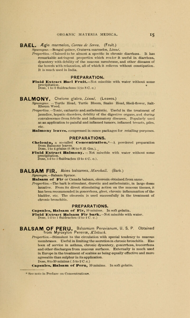 BAEL. >£g'e marmelos, Correct de Serra. (Fruit.) Synonyms.—Bengal quince, Crataova marmelos, Linn/. Properties.—Claimed to be almost a specific in chronic diarrhoea. It lias remarkable astringent properties which renler it useful in diarrhoea, dysentery with debility of the mucous membrane, and other diseases of the bowels with relaxation, all of which it relieves without constipation. It is much used in India. PREPARATION. Fluid. Extract Had Fruit.—Not miscible with water without some precipitation. « Dose, 1 to 2 fiuidrachms (4 to 8 C. c.) BALMONY. Chelone glabra, Linne. (Leaves.) Synonyms. —Turtle Head, Turtle Bloom, Snake Head, Shell-flower, Salt- Rheum Weed. Properties.— Tonic, cathartic and anthelmintic. Useful in the treatment of jaundice, hepatic disorders, debility of the digestive organs, and during convalescence from febrile and inflammatory diseases. Popularly used as an application to painful and inflamed tumors, inflamed breasts, piles, etc. Balmony leaves, compressed in ounce packages for retailing purposes. PREPARATIONS. < lie Ion in, a so-called Concentration.*—A powdered preparation from Balmony leaves. Dose, 1 to 4 grains (0.06 to 0.25 6m.). t Fluid Extract Balmony.— Not miscible with water without some precipitation. Dose, 1-2 to 1 fluidrachm (2 to 4 C. c). BALSAM FIR. Abies balsamea, Marshall. (Bark.) Synonym.—Balsam Spruce. Bui Main of Fir or Canada balsam, oleoresin obtained from same. Properties.—The bark is stimulant, diuretic and anthelmintic, in large doses laxative. From its direct stimulating action on the mucous tissues, it has been recommended in gonorrhoea, gleet, chronic inflammation of the bladder, etc. The oleoresin is used successfully in the treatment of chronic bronchitis. PREPARATIONS. Capsules, Balsam of Fir, 10 minims. In soft gelatin. Fluid Extract Balsam Fir bark.—Not miscible with water. Dose, 1-2 to 1 fluidrachm (2 to 4 C c.) BALSAM OF PERU. Balsamum Peruvianum, U. S. P. Obtained from Myroxylon Pereirae, Klotzsch. Properties.— Stimulant to the circulation with special tendency to mucous membranes. Useful in limiting the secretion in chronic bronchitis. Has been of service in asthma, chronic dysentery, gonorrhoea, leucorrhoea and other discharges from mucous surfaces. Externally is much used in Europe in the treatment of scabies as being equally effective and more agreeable than sulphur in its application. Dose, 8 to 30 minims (. 5 to 2 C. c.) Capsules, Balsam of Peru, 10 minims. In soft gelatin.