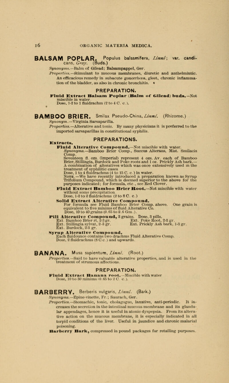 BALSAM POPLAR. Populus balsamifera, Linne; var. candi- cans, Gray. (Buds.) Synonyms.—Balm of Gilead; Balsampappel, Ger. Properties.— Stimulant to mucous membranes, diuretic and anthelmintic. An efficacious remedy in subacute gonorrhoea, gleet, chronic inflamma- tion of the bladder, as also in chronic bronchitis. • PREPARATION. Fluid Extract Balsam Poplar (Balm of Gilead) buds. -Not miscible in water. Dose. 1-2 to 1 fluidrachm (2 to 4 C. c.). « BAMBOO BRIER. Smilax Pseudo-China,Linne. (Rhizome.) Synonym.— Virginia Sarsaparilla. Properties.—Alterative and tonic. By many physicians it is preferred to the imported sarsaparillas in constitutional syphilis. PREPARATIONS. Extracts. Fluid Alterative Compound.—Not miscible with water. Synonyms. —Bamboo Brier Comp., Succus Alterans, Mist. Smilacis Comp. Seventeen fl. ozs. (imperial) represent 4 ozs. Av. each of Bamboo Brier, Stillingia, Burdock and Poke roots and 1 oz. Prickly Ash bark.— A combination of alteratives which was once extensively used in the treatment of syphilitic cases Dose, 1 to 4 fluidrachms (4 to 15 C. c.) in water. Note.—We have recently introduced a preparation known as Syrup Trifolium Compound, which is deemed superior to the above for the purposes indicated; for formula, etc., see Red Clover. Fluid Extract Bamboo Brier Boot.—Not miscible with water without some precipitation. Dose, 1-2 to 2 fluidrachms (2 to 8 C. c.) Solid Extract Alterative Compound. For formula see Fluid Bamboo Brier Comp. above. One grain is equivalent to five minims of fluid Alterative Co. Dose, 10 to 40 grains (0. 65 to 2.6 Gm.). Pill Alterative Compound, 3 grains. Dose, 3 pills. Ext Bamboo Brier rt, 2-3gr. Ext. Poke Root, 2-3 gr. Ext. Stillingia sylvat, 2-3 gr. Ext. Prickly Ash bark, 1-3 gr. Ext. Burdock, 2-3 gr. Syrup Alterative Compound. Each fluidounce contains two drachms Fluid Alterative Comp. Dose, 2 fluidrachms (.8 C.c.) and upwards. BANANA. Musa sapientum, Linne. (Root.) Properties.— Said to have valuable alterative properties, and is used in the treatment of strumous affections. PREPARATION. Fluid Extract Banana root. -Miscible with water Dose, 10to 80 minims (0.65 to 2 C. c). BARBERRY. Berberis vulgaris, Linne. (Bark.) Synonyms.— Epine-vinette, Fr.; Saurach, Ger. Properties.—Stomachic, tonic, eholagogue, laxative, anti-periodic. It in- creases the secretion in the intestinal mucous membrane and its glandu- lar appendages, hence it is useful in atonic dyspepsia. From its altera- tive action on the mucous membrane, it is especially indicated in all torpid conditions of the liver. Useful in jaundice and chronic malarial poisoning. Barberry Bark, compressed in j>ound packages for retailing purposes.