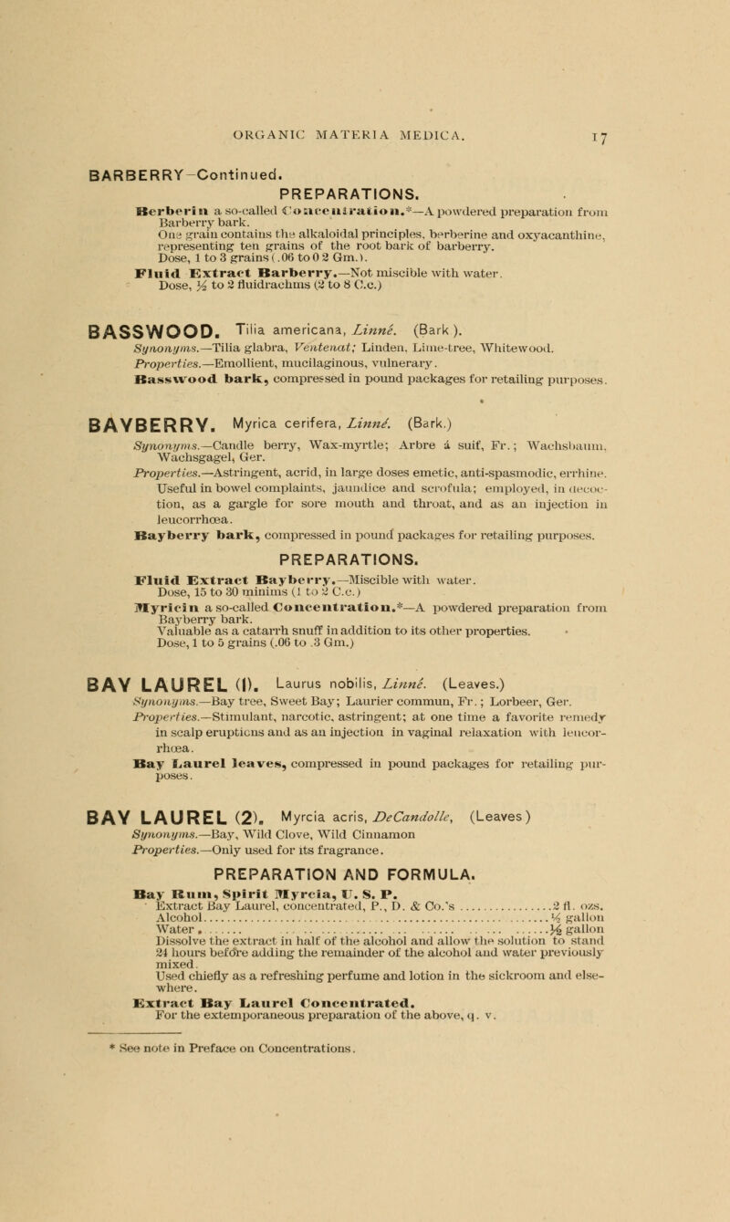 BARBERRY-Continued. PREPARATIONS. Berber! 11 a so-called Concentration.*—A powdered preparation from Barberry bark. One grain contains the alkaloidal principles, berberine and oxyacanthine, representing ten grains of the root bark of barberry. Dose, 1 to 3 grains (. 06 to 0 2 Gm.). Fluid Extract Barberry.—Not miscible with water. Dose, Yz to 2 fluidrachms (2 to 8 C.c.) BASSWOOD« Tilia. americana, Linne. (Bark). Synonyms.—Tilia glabra, Ventenat; Linden, Lime-tree, Whitewood. Properties.—Emollient, mucilaginous, vulnerary. Bass wood bark, compressed in pound packages for retailing purposes. BAYBERRY. Myrica cerifera, Linne'. (Bark.) Synonyms.—Candle berry, Wax-myrtle; Arbre k suif, Fr.; Wachsbanm, Wachsgagel, Ger. Properties.—Astringent, acrid, in large doses emetic, anti-spasmodic, errhine. Useful in bowel complaints, jaundice and scrofula; employed, in decoc- tion, as a gargle for sore mouth and throat, and as an injection in leucorrhcea. Bayberry bark, compressed in pound packages for retailing purposes. PREPARATIONS. Fluid Extract Bayberry.—Miscible with water. Dose, 15 to 30 minims (1 to 2 C.c.) Jttyricin a so-called Concentration.*—A powdered preparation from Bayberry bark. Valuable as a catarrh snuff in addition to its other properties. Dose, 1 to 5 grains (.06 to .3 Gm.) BAY LAUREL (I). Laurus nobilis, Linne. (Leaves.) Synonyms.—Bay tree, Sweet Bay; Laurier commun, Fr.; Lorbeer, Ger. Properties.—Stimulant, narcotic, astringent; at one time a favorite remedy in scalp eruptions and as an injection in vaginal relaxation with leucor- rhcea. Bay iLaurel leaves, compressed in pound packages for retailing pur- poses . BAY LAUREL (2). Myrcia acris, DeCandolle, (Leaves) Synonyms.—Bay, Wild Clove, Wild Cinnamon Properties.—Only used for its fragrance. PREPARATION AND FORMULA. Bay Ruin, Spirit Myreia, U. S. P. • Extract Bay Laurel, concentrated, P., D. & Co/s 2 fl. ozs. Alcohol l4 gallon Water. ^gallon Dissolve the extract in half of the alcohol and allow the solution to stand 24 hours before adding the remainder of the alcohol and water previously mixed. Used chiefly as a refreshing perfume and lotion in the sickroom and else- where. Extract Bay Laurel Concentrated. For the extemporaneous preparation of the above, q. v.