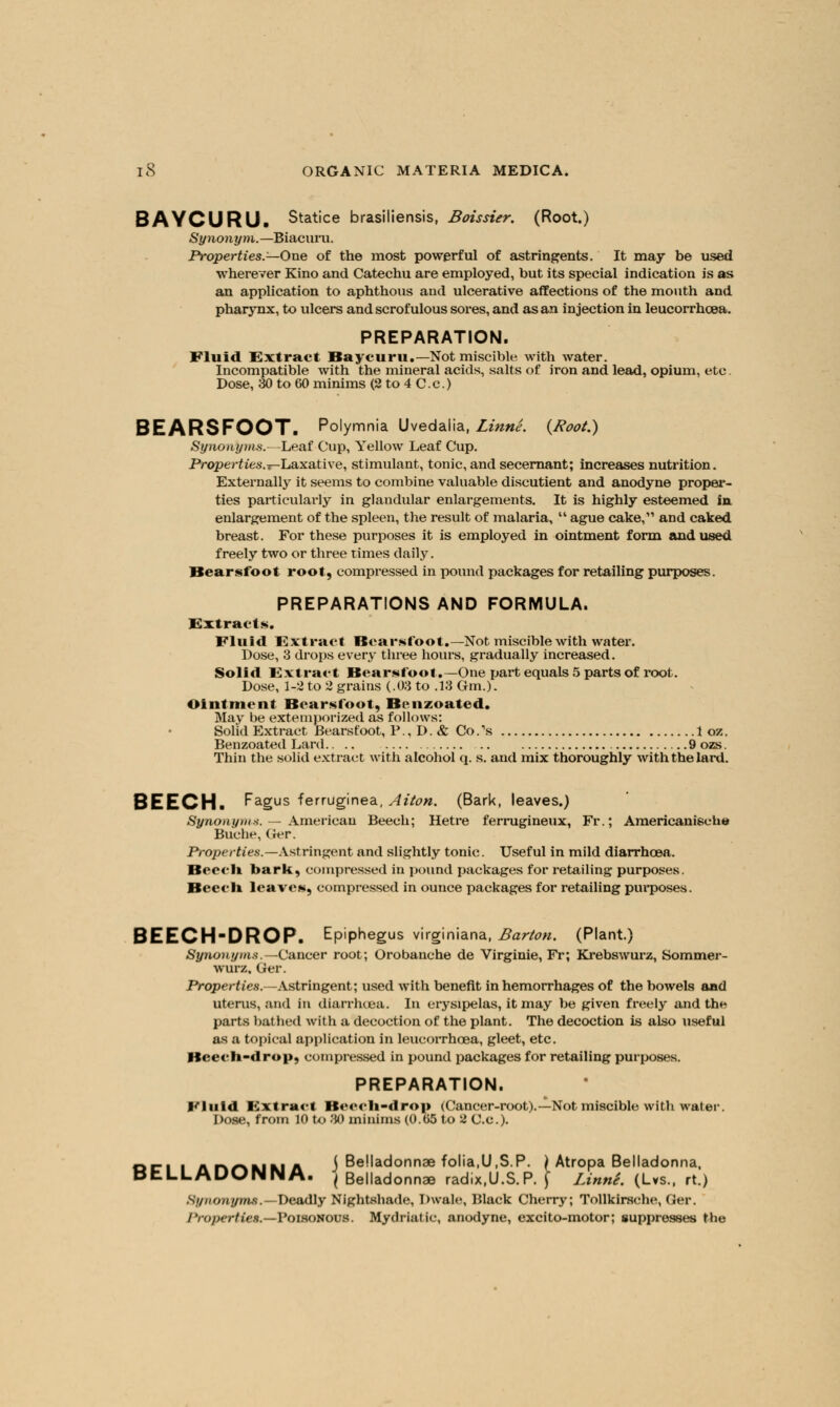 BAYCURU. Statice brasiliensis, Boissier. (Root.) Synonym.—Biacuru. Properties.—One of the most powerful of astringents. It may be used wherever Kino and Catechu are employed, but its special indication is as an application to aphthous and ulcerative affections of the mouth and pharynx, to ulcers and scrofulous sores, and as an injection in leucorrhcea. PREPARATION. Fluid Extract Baycuru.-Not miscible. with water. Incompatible with the mineral acids, salts of iron and lead, opium, etc. Dose, 30 to 60 minims (2 to 4 C.c.) BEARSFOOT. Polymnia Uvedalia, Linne. {Root.) Synonyms.—Leaf Cup, Yellow Leaf Cup. Properties.r-Laxaiiwe, stimulant, tonic, and secernant; increases nutrition. Externally it seems to combine valuable discutient and anodyne proper- ties particularly in glandular enlargements. It is highly esteemed in enlargement of the spleen, the result of malaria,  ague cake, and caked breast. For these purposes it is employed in ointment form and used freely two or three times daily. Bearsfoot root, compressed in pound packages for retailing purposes. PREPARATIONS AND FORMULA. Extracts. Fluid Extract Bearsfoot.—Not miscible with water. Dose, 3 drops every three hours, gradually increased. Solid Extract Bearsfoot.—One part equals 5 parts of root. Dose, 1-2 to 2 grains (.03 to .13 Gm.). Ointment Bearsfoot, Benzoated. May be extemporized as follows: Solid Extract Bearsfoot, P., D. & Co.'s 1 oz. Benzoated Lard 9ozs. Thin the solid extract with alcohol q. s. and mix thoroughly with the lard. BEECH. Fagus ferruginea, Alton. (Bark, leaves.) Synonyms. — American Beech; Hetre ferrugineux, Fr.; Americanisehe Buche, Ger. Properties.—Astringent and slightly tonic. Useful in mild diarrhoea. Kni li bark, compressed in pound packages for retailing purposes. Beech leaves, compressed in ounce packages for retailing purposes. BEECH-DROP. Epiphegus virginiana, Barton. (Plant.) Synonyms. -Cancer root; Orobauche de Virginie, Fr; Krebswurz, Sommer- wurz. Ger. Properties.-—Astringent; used with benefit in hemorrhages of the bowels and uterus, and in diarrhoea. In erysipelas, it may be given freely and the parts bathed with a decoction of the plant. The decoction is also useful as a topical application in leucorrhcea, gleet, etc. Beecli-drop, compressed in pound packages for retailing purposes. PREPARATION. fluid Extract Beech-drop (Cancer-root).—Not miscible with water. Dose, from 10 to 30 minims (0.65 to 2 C.c). on i ahamma j Belladonna folia.U.S.P. ) Atropa Belladonna, DtLLADONNA. j Belladonnae radix.U.S.P. j LinnS. (Lvs., rt.) Synonyms.—Deadly Nightshade, Dwale, Black Cherry; Tollkirsche, Ger. Properties.—FonoWOUl. Mydriatic, anodyne, excito-motor; suppresses the