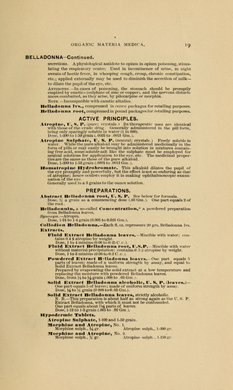 BELLADONNA-Continued. secretions. A physiological antidote to opium in opium poisoning, stimu- lating the respiratory centre. Used in incontinence of urine, in night sweats of hectic fever, in whooping cough, croup, chronic constipation, etc.; applied externally may be used to diminish the secretion of milk— to dilate the pupil of the eye, etc. Antidotes—In cases of poisoning, the stomach should be promptly emptied by emetics (sulphate of zinc or copper), and the nervous disturb- ances combatted, as they arise, by pilocarpine or morphia. Note.—Incompatible with caustic alkalies. Belladonna lvs., compressed in ounce packages for retailing purposes. Bellado 11 na root, compressed in pound packages for retailing purposes. ACTIVE PRINCIPLES. Atropine, U. $. P. (pure; crystals.) Its therapeutic uses are identical with those of the crude drug. Generally administered in the pill form, being only sparingly soluble in water (1 in 600). Dose, 1-200 to 1-50grain (.0003 to .0013 Gm.). Atropine Sulphate, U. S. P. (neucral; crystals.) Freely soluble in water. While the pure alkaloid may be administered medicinally in the form of pills or may easily be brought into solution in mixtures contain- ing free acid, some soluble salt like the sulphate must be employed for neutral solutions for application to the eye, etc. The medicinal proper- ties are the same as those of the pure alkaloid. Dose, 1-200 to 1-50grain (.0003 to .0013 Gm.). Homatropine Hydrobromate. This alkaloid dilates the pupil of the eye promptly and powerfully, but the effect is not so enduring as that of atropine; heiice oculists employ it in making ophthalmoscopic exami- nation of the eye. Generally used in a 3 grains to the ounce solution. PREPARATIONS. Abstract Belladonna root, U. S. P. See below for formula. Dose, lA a grain as a commencing dose (.03 Gm.). One part equals 2 of the root. lfelladonnin, a so-called Concentration,* a powdered preparation from Belladonna leaves. Synonym.—Atropin. Dose, 1-24 to 1-4 grain (0.003 to 0.016 Gm.). Collodion Belladonna.—Each fl. oz. represents 20 grs. Belladonna lvs. extracts. Fluid Extract Belladonna leaves.— Miscible with water; con- tains 0.4 f, atropine by weight. Dose, 1 to 4 minims (0.06 to 0.25 C.c). Fluid Extract Belladonna root, U.S.P.— Miscible with water without material precipitation; contains 0.5 % atropine by weight. Dose, 1 to 3 minims (0.06 to 0.2 C. c.). Powdered Extract Belladonna leaves.—One part equals 5 parts of leaves; made of a uniform strength by assay, and equal to Solid Extract Belladonna leaves. Prepared by evaporating the solid extract at a low temperature and replacing the moisture with powdered Belladonna leaves. Dose, from l/3 to % grain (.008 to .03 Gm.). Solid Extract Belladonna alcobolic, U. S. P. (leaves.)— One part equals 5 of leaves; made of uniform strength by assay. Dose, \£ to %. grain (0 008 to0.03 Gm.). Solid Extract Belladonna leaves, strictly alcoholic. N. B.—This preparation is about half as strong again as the U. S. P. Extract Belladonna, with which it must not be confounded. One part equals about 7V£ parts of leaves. Dose, 1-12 to 1-3 grain (.005 to .02 Gm ). Hypodermic Tablets. Atropine Sulphate, 1-100and 1-50 grain. Morphine and Atropine, No. 1. Morphine sulph., J^gr. Atropine sulph,, 1-200 gr. Morphine and Atropine, No. 2 Morphine sulph., ~% gr. Atropine sulph.. 1-150 gr.