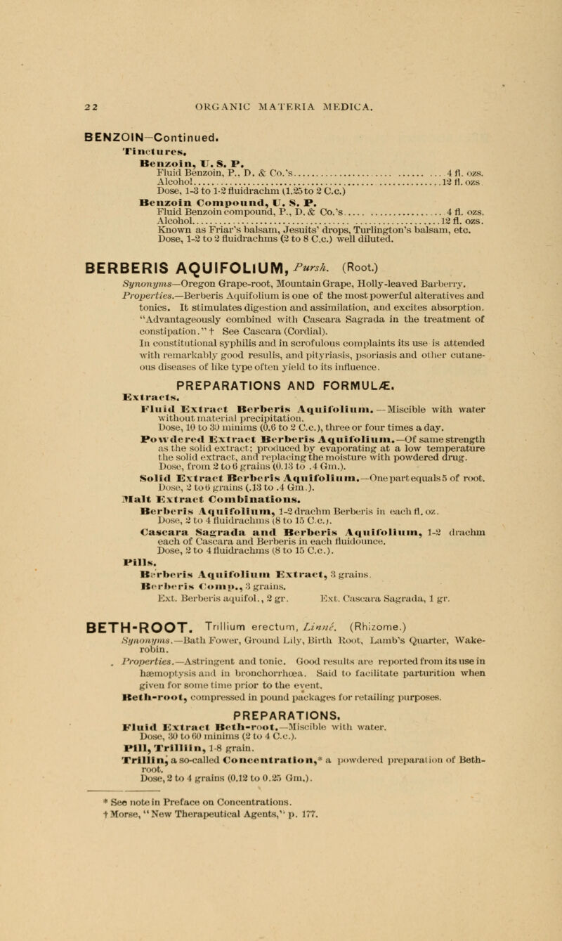 BENZOIN-Continued. Tinctures. Benzoin, IT. S. P. Fluid Benzoin, P.. D. & Co.'s ... 4 fl. ozs. Alcohol 12 fl. ozs. Dose, 1-3 to 1-2 fluidrachm U.25to 2 C.c.) Benzoin Compound, U. S. P. Fluid Benzoin compound, P., D. & Co.'s , 4 fl. ozs. Alcohol 12fl. ozs. Known as Friar's balsam, Jesuits' drops, Turlington's balsam, etc. Dose, 1-2 to 2 fluidrachms (2 to 8 C.c.) well diluted. BERBERIS AQUIFOLIUM, ^w (Root.) Synonyms—Oregon Grape-root, Mountain Grape, Holly-leaved Barberry. Properties.—Berberis Aquifolium is one of the most powerful alteratives and tonics. It stimulates digestion and assimilation, and excites absorption. Advantageously combined with Cascara Sagrada in the treatment of constipation. t See Cascara (Cordial). In constitutional syphilis and in scrofulous complaints its use is attended with remarkably good resulis, and pityriasis, psoriasis and other cutane- ous diseases of like type often yield to its influence. PREPARATIONS AND FORMUL/E. Extracts Fluid Extract Berberis Aquifolium.— Miscible with water without material precipitation. Dose, 10 to 3D minims (0.6 to 2 C.c), three or four times a day. Powdered Extract Berberis Aquifolium.— Of same strength as the solid extract; produced by evaporating at a low temperature the solid extract, and replacing the moisture with powdered drug. Dose, from 2 to 0 grains (0.13 to .4 Gm.). Solid Extract Berberis Aquifolium.—Onepartequals5 of root. Dose, 2 tob grains (.13 to .4 Gm.). 71 alt Extract Combinations. Berberis Aquifolium, 1-2 drachm Berberis in eachfl. oz. Dose, 2 to 4 fluidrachms (8 to 15 C.c.;. Cascara Sagrada and Berberis Aquifolium, 1-2 drachm each of Cascara and Berberis in each fluidounce. Dose, 2 to 4 fluidrachms (8 to 15 C.c). Pills. Berberis Aquifolium Extract, 3 grains Berberis Comp,, 3 grains. Ext. Berberis aquifol., 2 gr. Ext. Cascara Sagrada, 1 gr. BETH'ROOT. Trillium erectum, Linne. (Rhizome.) Syntmyms.—Bath Fower, Ground Lily, Birth Root, Lamb's Quarter, Wake- robin. Properties.— Astringent and tonic. Good results arc reported from its use in haemoptysis and in bronchorrhoea. Said to facilitate parturition when given for some time prior to the event. Betb-root, compressed in pound packages for retailing purposes. PREPARATIONS. Fluid Extract Betb-root.—Miscible with water. Dose, 30 to 00 minims (2 to 4 C.c). I'll I, Tl illiin, 18 grain. Trilling a so-called Concentration,* a powdered preparation of Beth- root. Dose, 2 to 4 grains (0.12 to 0.25 Gm.). * See note in Preface on Concentrations. + Morse, New Therapeutical Agents,'' p. 177.