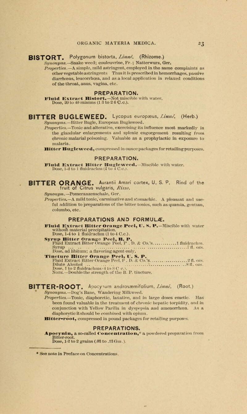 BISTORT. Polygonum bistorta, Linne. (Rhizome.) Synonyms.—Snakeweed; couleuvrine, Fr.; Natterwurz, Ger. Properties.—A. simple, mild astringent, employed in the same complaints as other vegetable astringents Thus it is prescribed in hemorrhages, passive diarrhoeas, leucorrhcea, and as a local application in relaxed conditions of the throat, anus, vagina, etc. PREPARATION. Fluid Extract Bistort.— Not miscible with water. Dose, 20 to 40 minims (1 3 to 2 6 Cc). BITTER BUGLEWEED. Lycopus europaeus, Linne. (Herb.) Synonyms.—Bitter Bugle, European Bugleweed. Properties.—Tome and alterative, exercising its influence most markedly in the glandular enlargements and splenic engorgement resulting from chronic malarial poisoning. Valuable as a prophylactic in exposure to malaria. Bitter Bugleweed, compressed in ounce packages for retailing purposes. PREPARATION. Fluid Extract Bitter BuaJe weed.—Miscible with water. Dose, 1-2 to 1 fluidrachm (2 to 4 Co.). BITTER ORANGE. Aurantii Amari cortex, U. S. P. Rind of the fruit of Citrus vulgaris, Risso. Synonym. —Pomeranzenschale, Ger. Properties.—A mild tonic, carminative and stomachic. A pleasant and use- ful addition to preparations of the bitter tonics, such as quassia, gentian, columbo, etc. PREPARATIONS AND FORMULA. Fluid Extract Bitter Orange Feel, U. S. F.—Miscible with water without material precipitation. Dose, 1-4 to 1 fluidrachm (1 to 4 C.c). Syrup Bitter Orange Peel, B. F. Fluid Extract Bitter Orange Peel, P., D. & Co/s 1 fluidrachm. Syrup ... ' Tfl.ozs. Dose, ad libitum; a flavoring agent only. Tincture Bitter Orange Feel, IT. S. F. Fluid Extract Bitter Orange Peel, P . D. <fc Co.'s 2 fl. ozs. Dilute Alcohol .. ...8fl. ozs. Dose, 1 to 2 fluidrachms<4 to 8 C c. >. Note.—Double the strength of the B. P. tincture. BITTER-ROOT. Apocymm androsaemifolium, Linne. (Root.) Synonyms.—Dog's Bane, Wandering Milkweed. Properties.— Tonic, diaphoretic, laxative, and in large doses emetic. Has been found valuable in the treatment of chronic hepatic torpidity, and in conjunction with Yellow Parilla in dyspepsia and amenorrhcea. As a diaphoretic it should be combined with opium. Bitter-root, compressed in pound packages for retailing purposes. PREPARATIONS. Apocynin, a so-called Concentration,* a powdered preparation from Bitter-root. Dose, 1-2 to 2 grains (.03 to .13Gm).