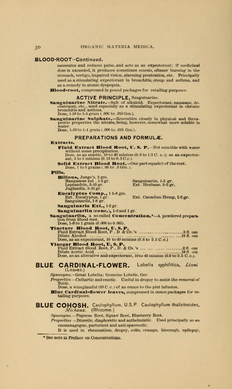 BLOOD-ROOT—Continued. nauseates and reduces pulse, and acts as an expectorant; if medicinal dose is exceeded, it produces sometimes emesis, oftener burning in the stomach, vertigo, impaired vision, alarming prostration, etc. Principally used as a stimulating expectorant in bronchitis, croup and asthma, and as a remedy in atonic dyspepsia. Blood-root, compressed in pound packages for retailing purposes. ACTIVE PRINCIPLE, Sanguinarine. Sanguinarine Nitrate.—Salt of alkaloid. Expectorant, nauseant, de- obstruent, etc., used especially as a stimulating expectorant in chronic bronchitis and asthma. Dose, 1-10 to 1-4 grain (.006 to .016Gm.). Sanguinarine Sulphate.— Resembles closely in physical and thera- peutic properties the nitrate, being, however, somewhat more soluble in Dose, 1-10 to 1-4 grain (.006 to .016 Gm.). PREPARATIONS AND FORMULAE. Extracts. Fluid Extract Blood Boot, U. S. P.—Not miscible with water without some precipitation. Dose, as an emetic, 10 to 20 minims (0.6tol.3C. c); as an expector- ant, 2 to 5 minims (0.12 to 0.3 C.c). Solid Extract Blood Boot.—One part equals 5 of the root. Dose, 1 to 5 grains (.06 to .3 Gm.). Pills. Bilious, Junge's, 2grs. Manganese iod . 1-2 gr. Sanguinariin, 1-5 gr. Leptandrin, 3-10 gr. Ext. Henbane. 3-5 gr. Juglandin, 3-10 gr. Eucalyptus Comp., 1 5-8 grs. Ext. Eucalyptus, 1 gr. Ext. Canadian Hemp, 1-2 gr. Sanguinariin, 1-8 gr. Sanguinaria Ext., 1-2 gr. Sanguinariin (cone), 1-2and 1 gr. Sanguinariin, a so-called Concentration.*—A powdered prepara- tion from Blood root. Dose, 1-8 to 1 grain (0.008 to 0.065). Tincture Blood Boot, U.S.P. Fluid Extract Blood Root, P , D. & Co.'s 3 fl. ozs Dilute Alcohol 19 fl. ozs Dose, as an expectorant, 10 to 40 minims (0.6 to 2.5 C.c.) Vinegar Blood Boot, U. S. P. Fluid Extract Blood Root, P., D. ACo/s 2fl.ozs Dilute Acetic Acid 18 fl. oz$ Dose, as an alterative and expectorant, 10 to 40 minims (0.6 to 2.5 C.c). BLUE CARDINAL-FLOWER. Lobelia syphilitica, LinnL (Leaves.) Synonyms.—Great Lobelia; Gemeine Lobelie, Ger. Properties —Cathartic and emetic. Useful in dropsy to assist the removal ov* fluids. Dose, a wineglassful (60 C.c.) of an ounce to the pint infusion. Blue Cardinal-flower leaves, compressed in ounce packages for re- tailing purposes. BLUE COHOSH. Caulophyllum, U.S.P. Caulophyllum thalictroides, Michaux. (Rhizome.) Synonyms. —Papoose Root, Squaw Root, Blueberry Root. Properties —Diuretic, diaphoretic and anthelmintic. Used principally as an emmenagogue, parturient and anti-spasmodic. It is used in rheumatism, dropsy, colic, cramps, hiccough, epilepsy,