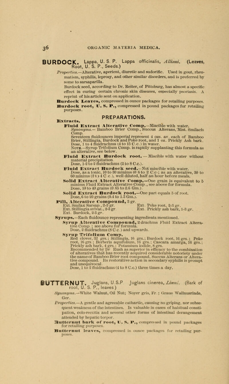 BURDOCK. Lappa, U. S. P. Lappa officinalis, Allioni. (Leaves, Root, U. S. P., Seeds.) Properties.—Alterative, aperient, diuretic and sudorific. Used in gout, rheu- matism, syphilis, leprosy, and other similar disorders, and is preferred by some to sarsaparilla. Burdock seed, according to Dr. Reiter, of Pittsburg, has almost a specific effect in curing certain chronic skin diseases, especially psoriasis. A reprint of his article sent on application. Burdock Leaves, compressed in ounce packages for retailing purposes. Burdock root, U. S. P., compressed in pound packages for retailing purposes. PREPARATIONS. Extracts. Fluid Extract Alterative Comp.—Miscible with water. Synonyms.— Bamboo Brier Comp.,Succus Alterans,'Mist. Smilacis Comp. Seventeen fluidounces imperial represent 4 ozs. av. each of Bamboo Brier, Stillingia, Burdock and Poke root, and 1 oz. Prickly Ash bark. Dose, 1 to 4 fluidrachms (4 to 15 Cc.) in water. Note.—Syrup Tri folium Comp. is rapidly supplanting this formula as an alterative, see below. Fluid Extract Burdock root. — Miscible with water without material precipitation. Dose, 1-2 to 2 fluidrachms (2 to 8 Cc). Fluid Extract Burdock seed.—Not miscible with Avater. Dose, as a tonic, 10 to 30 minims (0 6 to 2 C.c>; as an alterative, 30 to 60 minims (2 t) 4 C c), well diluted, half an hour before meals. Solid Extract Alterative Comp.—One grain is equivalent to 5 minims Fluid Extract Alterative Comp., see above for formula. Dose, 10 to 40 grains (0.65 to 2.6 Gm.). Solid Extract Burdock root.—One part equals 5 of root. Dose, 6 to 20 grains (0.4 to 1.3 Gm.j. Pill, Alterative Compound, 3 gr. Ext. Smilax Sarsap., 2-3 gr. Ext. Poke root. 2-3 gr. Ext. Stillingiasvlvat., 2-3 gr. Ext. Prickly ash bark, 1-3 gr. Ext. Burdock, 2-3 gr. Syrups.—Each fluidounce representing ingredients mentioned. Syrup Alterative Compound, 2 drachms Fluid Extract Altera- tive Comp ; see above for formula. Dose, 2 fluidrachms (8 Cc.) and upwards. Syrup TTrifolium Comp. Red clover, 32 grs.; Stillingia, 16 grs.; Burdock root, 16grs.; Poke root, 16 grs ; Berberis aquifolium, 16 grs.; Cascara amarga, 16 grs.; Prickly ash bark, 4 grs.; Potassium iodide, 8 grs. Recommended by Dr Rush as superior in efficacy to the combination of alteratives that has recently acquired considerable notoriety under the name of Bamboo Brier root compound, Succus Alterans or Altera- tive compound. Its restorative action in secondary syphilis is prompt and unequivocal. Dose, 1 to 2 fluidrachms (4 to 8 Cc.) three times a day. BUTTERNUT. Juglans, U.S.P Juglans cinerea, Limn. (Bark of root, U. S. P., leaves) Xynonyms.— White Walnut, Oil Nut; Noyer gris, Fr ; Gfraue Wallnusrinde, Ger. Properties.—A gentle and agreeable cathartic, causing no griping, nor subse- quent weakness of I be inlesl incs. Is valuable in cases of habitual consti- pation, colo-rectitis and several other forms of intestinal derangement attended by hepatic torpor. iiiiirriiiii bark of root, U. s. !»., compressed in pound packages for retailing purposes, itiiitcrmif leaves, .•.impressed in ounce packages \'<>v retailing pur-