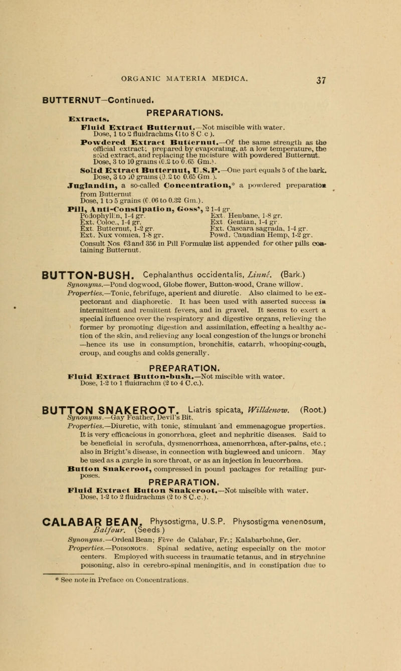 BUTTERNUT-Continued. PREPARATIONS. Extracts. Fluid Extract Butternut.—Not miscible with water. Dose, 1 to S fluidrachms (Ito 8 C c). Powdered Extract Butternut.—Of the same strength as the official extract; prepared by evaporating, at a low temperature, the solid extract, and replacing the moisture with powdered Butternut. Dose, 3 to 10 grains i0.2 to 0. 65 6m.). Solid Extract Butternut, U.S.P.—One part equals 5 of the bark. Dose, 3 to i0 grains (0.2 to 0.65 Gm.). Jnglandin, a so-called Concentration,* a powdered preparation from Butternut Dose, 1 to 5 grains (G.06 to 0.32 Gm.). Pill, Anti-Constipation, Goss', 21-4 gr Podophyllum 1-4 gr. Ext. Henbane, 1-8 gr. Ext. Coloc, 1-4 gr. Ext Gentian, 1-4 gr. Ext. Butternut, 1-2 gr. Ext. Cascara sagrada, 1-4 gr. Ext. Nux vomica. 1-8 gr. Powd. Canadian Hemp, 1-2 gr. Consult Nos 63 and 356 in Pill Formulae list appended for other pills co»- taining Butternut. BUTTON-BUSH. Cephalanthus occidentalis, Linn'e. (Bark.) Synonyms.—Pond dogwood, Globe flower, Button-wood, Crane willow. Properties.—Tonic, febrifuge, aperient and diuretic. Also claimed to be ex- pectorant and diaphoretic. It has been used with asserted success ia intermittent and remittent fevers, and in gravel. It seems to exert a special influence over the respiratory and digestive organs, relieving the former by promoting digestion and assimilation, effecting a healthy ac- tion of the skin, and relieving any local congestion of the lungs or bronchi —hence its use in consumption, bronchitis, catarrh, whooping-cough, croup, and coughs and colds generally. PREPARATION. Fluid Extract Button-bush.-Not miscible with water. Dose, 1-2 to 1 fluicirachm (2 to 4 C.c). BUTTON SNAKEROOT. Liatris spicata, Willdenow. (Root.) Synonyms.—Gay Feather, Devil's Bit. Properties.—Diuretic, with tonic, stimulant and emmenagogue properties. It is very efficacious in gonorrhoea, gleet and nephritic diseases. Said to be beneficial in scrofula, dysmenorrhea, amenorrhoea, after-pains, etc.; also in Brighfs disease, in connection with bugleweed and unicorn. May be used as a gargle in sore throat, or as an injection in leucorrhoea. Button Snakeroot, compressed in pound packages for retailing pur- poses. PREPARATION. Fluid Extract Button Snakeroot.—Not miscible with water. Dose, 1-2 to 2 fluidrachms (2 to 8 C.c). CALABAR BEAN. Physostigma, U.S.P. Physostigma venenosum, Balfour. (Seeds) Synonyms.— Ordeal Bean; Feve de Calabar, Fr.; Kalabarbohne, Ger. Properties.—Poisonous. Spinal sedative, acting especially on the motor centers. Employed with success in traumatic tetanus, and in strychnine poisoning, also in cerebro-spinal meningitis, and in constipation due to