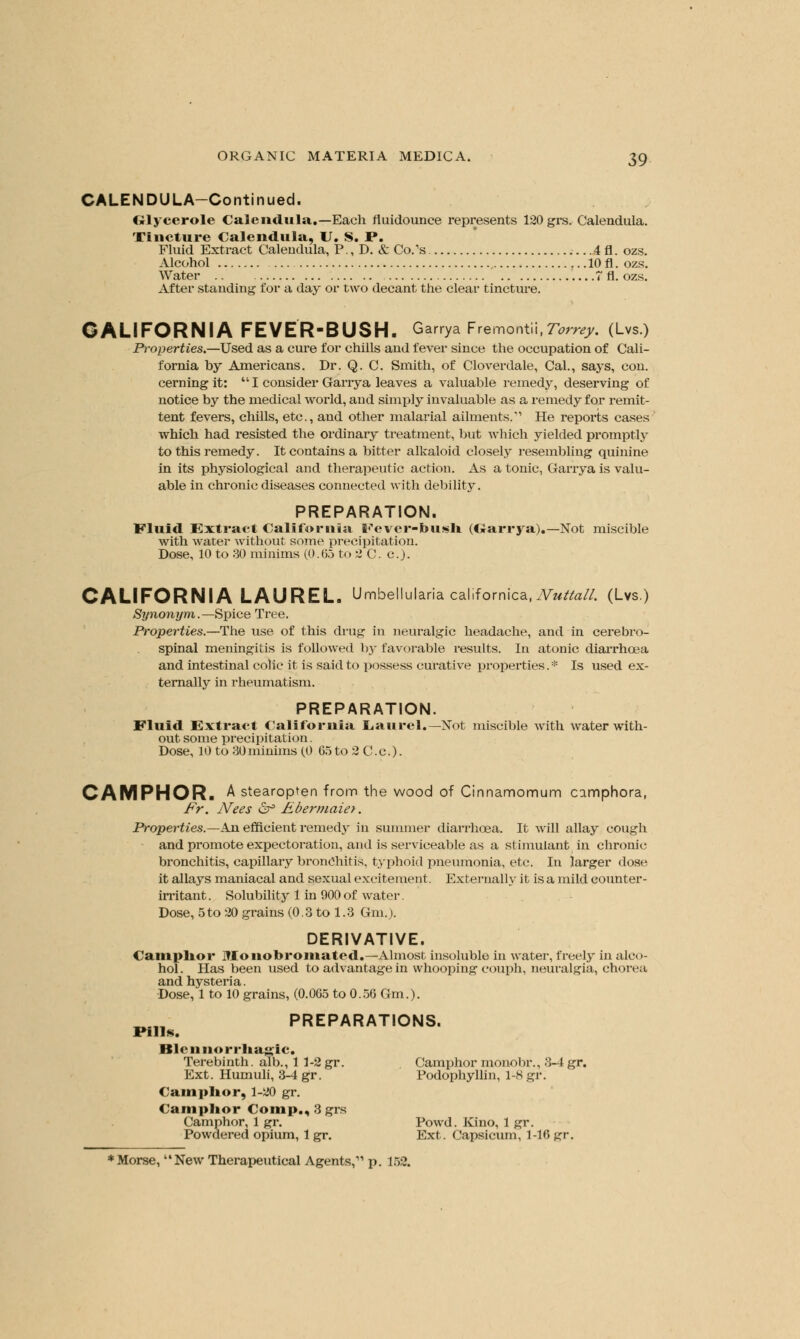 CALENDULA-Continued. Glycerole Calendula.—Each fluidounce represents 120 grs. Calendula. Tincture Calendula, U. S. P. Fluid Extract Calendula, P., D. & Co/s 4 fl. ozs. Alcohol 10 fl. ozs. Water .. 7 fl. ozs. After standing for a day or two decant the clear tincture. CALIFORNIA FEVER-BUSH. Garrya Fremont!!,?*** (Lvs.) Properties.—Used as a cure for chills and fever since the occupation of Cali- fornia by Americans. Dr. Q. C. Smith, of Cloverdale, Cal., says, con. cerning it:  I consider Garrya leaves a valuable remedy, deserving of notice by the medical world, and simply invaluable as a remedy for remit- tent fevers, chills, etc., and other malarial ailments. He reports cases which had resisted the ordinary treatment, but which yielded promptly to this remedy. It contains a bitter alkaloid closely resembling quinine in its physiological and therapeutic action. As a tonic, Garrya is valu- able in chronic diseases connected with debility. PREPARATION. Fluid Extract California I^ever-foush (Oarrya).—Not miscible with water without some precipitation. Dose, 10 to 30 minims (0.65 to 2 C. c). CALIFORNIA LAUREL. Umbellulariacalifornica.Tv^/a//. (Lvs.) Synonym.—Spice Tree. Properties.—The use of this drug in neuralgic headache, and in cerebro- spinal meningitis is followed by favorable results. In atonic diarrhoea and intestinal colic it is said to possess curative properties.* Is used ex- ternally in rheumatism. PREPARATION. Fluid Extract California Laurel.— Not miscible with water with- out some precipitation. Dose, 10 to 30 minims (0 65 to 2 C.c). CAMPHOR. A stearopten from the wood of Cinnamomum camphora, Fr. Nees £f Ebermaiet. Properties.—An efficient remedy in summer diarrhoea. It will allay cough and promote expectoration, and is serviceable as a stimulant in chronic bronchitis, capillary bronchitis, typhoid pneumonia, etc. In larger dose it allays maniacal and sexual excitement. Externally it is a mild counter- irritant. Solubility 1 in 900of water. Dose, 5to 20 grains (0.3 to 1.3 6m.). DERIVATIVE. Camphor Monobromated.—Almost insoluble in water, freely in alco- hol. Has been used to advantage in whooping couph, neuralgia, chorea and hysteria. Dose, 1 to 10 grains, (0.065 to 0.56 Gm.). __.„ PREPARATIONS. Pills. It I < 11 norrhagic. Terebinth, alb., 1 1-2gr. . Camphor monobr., 3-4gr. Ext. Humuli, 3-4 gr. Podophyllin, 1-S gr. Camphor, 1-20 gr. Camphor Com p., 3 grs Camphor, 1 gr. Powd. Kino, 1 gr. Powdered opium, 1 gr. Ext. Capsicum, 1-16gr.